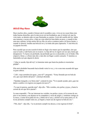 003-El Rey Rana
Hace muchos años, cuando el desear aún le ayudaba a uno, vivía un rey cuyas hijas eran
todas buenas doncellas, pero la más joven era tan bondadosa, que el mismo sol, que ha
visto tanto, se detenía cada vez que iluminaba su camino. Cerca del castillo del rey, había
una inmensa y oscura selva, y bajo un viejo árbol de lima había un pozo, y cuando el día
esta muy caliente, la hija menor del rey iba a la selva a sentarse junto a la fresca fuente, y
cuando se aburría, tomaba una bola de oro y la tiraba alto para capturarla. Y esta bola era
su juguete favorito.
Pero sucedió que en una ocasión la bola no llegó a las manos que la esperaban, sino que
cayó al suelo y rodó hasta caer en el pozo. La hija del rey la siguió con sus ojos, hasta que
desapareció. Y el pozo era profundo, tan profundo que no se alcanzaba a ver el fondo. Ella
empezó a llorar, y a llorar más alto y más alto sin llegar a sentir consuelo. Y mientras se
lamentaba oyó que alguien le decía:
-"¿Que te sucede, hija del rey?, te lamentas tanto que hasta las piedras te mostrarían
piedad"-
Ella miró alrededor buscando hacia donde venía la voz, y vio a una rana sacando del agua
su gran cabeza.
-"¡Ah!, vieja corredora de aguas, ¿eres tú?"- preguntó.- "Estoy llorando por mi bola de
oro, que cayó dentro del pozo"- concluyó diciendo.
-"Quédate tranquila y no llores más"- contestó la rana. "Yo te puedo ayudar, pero ¿que me
darás a cambio si te regreso ese juguete de nuevo?"-
-"Lo que tú quieras, querida rana"- dijo ella. -"Mis vestidos, mis perlas y joyas, y hasta la
corona de oro que llevo puesta"-
La rana respondió: -"No me interesan tus vestidos, tus perlas o joyas, ni la corona de oro,
pero si me amaras y me dejaras ser tu compañera y socia de juegos, y sentarme contigo en
tu mesa, y comer de tu plato de oro, y beber de tu vaso, y dormir en tu cama junto a tí. Si
tú me prometes cumplir todo eso, yo bajaré y traeré acá de regreso tu bola de oro."-
-"Oh, claro" - dijo ella, -"yo te prometo cumplir tus deseos, si me regresas la bola"-
18
 