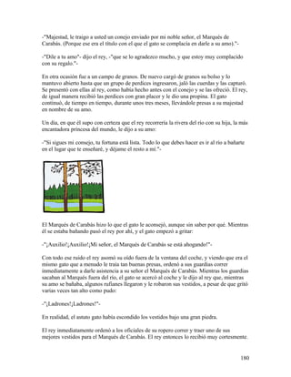 -"Majestad, le traigo a usted un conejo enviado por mi noble señor, el Marqués de
Carabás. (Porque ese era el título con el que el gato se complacía en darle a su amo)."-
-"Dile a tu amo"- dijo el rey, -"que se lo agradezco mucho, y que estoy muy complacido
con su regalo."-
En otra ocasión fue a un campo de granos. De nuevo cargó de granos su bolso y lo
mantuvo abierto hasta que un grupo de perdices ingresaron, jaló las cuerdas y las capturó.
Se presentó con ellas al rey, como había hecho antes con el conejo y se las ofreció. El rey,
de igual manera recibió las perdices con gran placer y le dio una propina. El gato
continuó, de tiempo en tiempo, durante unos tres meses, llevándole presas a su majestad
en nombre de su amo.
Un día, en que él supo con certeza que el rey recorrería la rivera del río con su hija, la más
encantadora princesa del mundo, le dijo a su amo:
-"Si sigues mi consejo, tu fortuna está lista. Todo lo que debes hacer es ir al río a bañarte
en el lugar que te enseñaré, y déjame el resto a mí."-
El Marqués de Carabás hizo lo que el gato le aconsejó, aunque sin saber por qué. Mientras
él se estaba bañando pasó el rey por ahí, y el gato empezó a gritar:
-"¡Auxilio!¡Auxilio!¡Mi señor, el Marqués de Carabás se está ahogando!"-
Con todo ese ruido el rey asomó su oído fuera de la ventana del coche, y viendo que era el
mismo gato que a menudo le traía tan buenas presas, ordenó a sus guardias correr
inmediatamente a darle asistencia a su señor el Marqués de Carabás. Mientras los guardias
sacaban al Marqués fuera del río, el gato se acercó al coche y le dijo al rey que, mientras
su amo se bañaba, algunos rufianes llegaron y le robaron sus vestidos, a pesar de que gritó
varias veces tan alto como pudo:
-"¡Ladrones!¡Ladrones!"-
En realidad, el astuto gato había escondido los vestidos bajo una gran piedra.
El rey inmediatamente ordenó a los oficiales de su ropero correr y traer uno de sus
mejores vestidos para el Marqués de Carabás. El rey entonces lo recibió muy cortesmente.
180
 