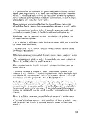 Y ya que los vestidos del rey le daban una apariencia muy atractiva (además de que era
apuesto y bien proporcionado), la hija del rey tomó una secreta inclinación sentimental
hacia él. El Marqués de Carabás sólo tuvo que dar dos o tres respetuosas y algo tiernas
miradas a ella para que ésta se sintiera fuertemente enamorada de él. El rey le pidió que
entrara al coche y los acompañara en su recorrido.
El gato, sumamente complacido del éxito que iba alcanzando su proyecto, corrió
adelantándose. Reunió a algunos lugareños que estaban preparando un terreno y les dijo:
-"Mis buenos amigos, si ustedes no le dicen al rey que los terrenos que ustedes están
trabajando pertenecen al Marqués de Carabás, los harán en picadillo de carne."-
Cuando pasó el rey, éste no tardó en preguntar a los trabajadores de quién eran esos
terrenos que estaban limpiando.
-"Son de mi señor, el Marqués de Carabás."- contestaron todos a la vez, pues las amenazas
del gato los habían amedrentado.
-"Puede ver señor"- dijo el Marqués, -"estos son terrenos que nunca fallan en dar una
excelente cosecha cada año."-
El hábil gato, siempre corriendo adelante del coche, reunió a algunos segadores y les dijo:
-"Mis buenos amigos, si ustedes no le dicen al rey que todos estos granos pertenecen al
Marqués de Carabás, los harán en picadillo de carne."-
El rey, que pasó momentos después, les preguntó a quien pertenecían los granos que
estaban segando.
-"Pertenecen a mi señor, el Marqués de Carabás."- replicaron los segadores, lo que
complació al rey y al marqués. El rey lo felicitó por tan buena cosecha. El fiel gato siguió
corriendo adelante y decía lo mismo a todos los que encontraba y reunía. El rey estaba
asombrado de las extensas propiedades del señor Marqués de Carabás.
Por fin el astuto gato llegó a un majestuoso castillo, cuyo dueño y señor era un ogro, el
más rico que se hubiera conocido entonces. Todas las tierras por las que había pasado el
rey anteriormente, pertenecían en realidad a este castillo. El gato que con anterioridad se
había preparado en saber quien era ese ogro y lo que podía hacer, pidió hablar con él,
diciendo que era imposible pasar tan cerca de su castillo y no tener el honor de darle sus
respetos.
El ogro lo recibió tan cortesmente como podría hacerlo un ogro, y lo invitó a sentarse.
-"Yo he oído"- dijo el gato, -"que eres capaz de cambiarte a la forma de cualquier creatura
en la que pienses. Que tú puedes, por ejemplo, convertirte en león, elefante, u otro
similar."-
181
 