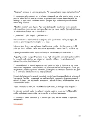 -"Es cierto"- contestó el ogro muy contento, -"Y para que te convenzas, me haré un león."-
El gato se aterrorizó tanto por ver al león tan cerca de él, que saltó hasta el techo, lo que lo
puso en más dificultad pues las botas no le ayudaban para caminar sobre el tejado. Sin
embargo, el ogro volvió a su forma natural, y el gato bajó, diciéndole que ciertamente
estuvo muy asustado.
-"También he oído"- dijo el gato, -"que también te puedes transformar en los animales
más pequeñitos, como una rata o un ratón. Pero eso me cuesta creerlo. Debo admitirte que
yo pienso que realmente eso es imposible."-
-"¿Imposible?"- gritó el ogro, -"¡Ya lo verás!"-
Inmediatamente se transformó en un pequeño ratón y comenzó a correr por el piso. En
cuanto el gato vio aquello, lo atrapó y se lo tragó.
Mientras tanto llegó el rey, y al pasar vio el hermoso castillo y decidió entrar en él. El
gato, que oyó el ruido del coche acercándose y pasando el puente, corrió y le dijo al rey:
-"Su majestad es bienvenida a este castillo de mi señor el Marqués de Carabás."-
-"¿Qué? ¡Mi señor Marqués!" exclamó el rey, -"¿Y este castillo también te pertenece? No
he conocido nada más fino que esta corte y todos los edificios y propiedades que lo
rodean. Entremos, si no te importa."-
El marqués brindó su mano a la princesa para ayudarle a bajar, y siguieron al rey, quien
iba adelante. Ingresaron a una espaciosa sala, donde estaba lista una magnífica fiesta, que
el ogro había preparado para sus amistades, que llegaban exactamente ese mismo día, pero
no se atrevían a entrar al saber que el rey estaba allí.
Su majestad estaba perfectamente encantado con las buenísimas cualidades de mi señor el
Marqués de Carabás, y observando que su hija se había enamorado violentamente de él, y
después de haber visto sus grandes posesiones, y además de haber bebido ya cinco o seis
vasos de vino, le dijo:
-"Será solamente tu culpa, mi señor Marqués de Carabás, si no llegas a ser mi yerno."-
El marqués, haciendo varias pequeñas reverencia, aceptó el honor que Su Majestad le
estaba confiriendo, y enseguida, ese mismo día se casó con la princesa.
El gato llegó a ser un gran señor, y ya no tuvo que correr tras los ratones, excepto para
entretenerse.
Enseñanza:
182
 