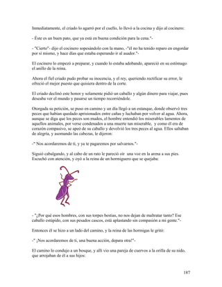 Inmediatamente, el criado lo agarró por el cuello, lo llevó a la cocina y dijo al cocinero:
- Éste es un buen pato, que ya está en buena condición para la cena."-
- "Cierto"- dijo el cocinero sopesándolo con la mano, -"él no ha tenido reparo en engordar
por sí mismo, y hace días que estaba esperando ir al asador."-
El cocinero lo empezó a preparar, y cuando lo estaba adobando, apareció en su estómago
el anillo de la reina.
Ahora el fiel criado pudo probar su inocencia, y el rey, queriendo rectificar su error, le
ofreció el mejor puesto que quisiera dentro de la corte.
El criado declinó este honor y solamente pidió un caballo y algún dinero para viajar, pues
deseaba ver el mundo y pasarse un tiempo recorriéndole.
Otorgada su petición, se puso en camino y un día llegó a un estanque, donde observó tres
peces que habían quedado aprisionados entre cañas y luchaban por volver al agua. Ahora,
aunque se diga que los peces son mudos, el hombre entendió los miserables lamentos de
aquellos animales, por verse condenados a una muerte tan miserable, y como él era de
corazón compasivo, se apeó de su caballo y devolvió los tres peces al agua. Ellos saltaban
de alegría, y asomando las cabezas, le dijeron:
-" Nos acordaremos de tí, y ya te pagaremos por salvarnos."-
Siguió cabalgando, y al cabo de un rato le pareció oír una voz en la arena a sus pies.
Escuchó con atención, y oyó a la reina de un hormiguero que se quejaba:
- "¿Por qué esos hombres, con sus torpes bestias, no nos dejan de maltratar tanto? Ese
caballo estúpido, con sus pesados cascos, está aplastando sin compasión a mi gente."-
Entonces él se hizo a un lado del camino, y la reina de las hormigas le gritó:
-" ¡Nos acordaremos de ti, una buena acción, depara otra!"-
El camino lo condujo a un bosque, y allí vio una pareja de cuervos a la orilla de su nido,
que arrojaban de él a sus hijos:
187
 