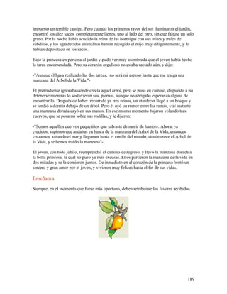 impuesto un terrible castigo. Pero cuando los primeros rayos del sol iluminaron el jardín,
encontró los diez sacos completamente llenos, uno al lado del otro, sin que faltase un solo
grano. Por la noche había acudido la reina de las hormigas con sus miles y miles de
súbditos, y los agradecidos animalitos habían recogido el mijo muy diligentemente, y lo
habían depositado en los sacos.
Bajó la princesa en persona al jardín y pudo ver muy asombrada que el joven había hecho
la tarea encomendada. Pero su corazón orgulloso no estaba saciado aún, y dijo:
-"Aunque él haya realizado las dos tareas, no será mi esposo hasta que me traiga una
manzana del Árbol de la Vida."-
El pretendiente ignoraba dónde crecía aquel árbol, pero se puso en camino, dispuesto a no
detenerse mientras lo sostuvieran sus piernas, aunque no abrigaba esperanza alguna de
encontrar lo. Después de haber recorrido ya tres reinos, un atardecer llegó a un bosque y
se tendió a dormir debajo de un árbol. Pero él oyó un rumor entre las ramas, y al instante
una manzana dorada cayó en sus manos. En ese mismo momento bajaron volando tres
cuervos, que se posaron sobre sus rodillas, y le dijeron:
-"Somos aquellos cuervos pequeñitos que salvaste de morir de hambre. Ahora, ya
crecidos, supimos que andabas en busca de la manzana del Árbol de la Vida, entonces
cruzamos volando el mar y llegamos hasta el confín del mundo, donde crece el Árbol de
la Vida, y te hemos traído la manzana"-
El joven, con todo júbilo, reemprendió el camino de regreso, y llevó la manzana dorada a
la bella princesa, la cual no puso ya más excusas. Ellos partieron la manzana de la vida en
dos mitades y se la comieron juntos. De inmediato en el corazón de la princesa brotó un
sincero y gran amor por el joven, y vivieron muy felices hasta el fin de sus vidas.
Enseñanza:
Siempre, en el momento que fuese más oportuno, deben retribuirse los favores recibidos.
189
 