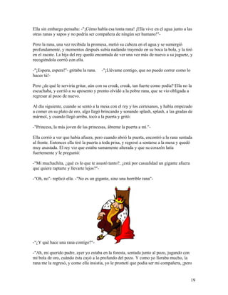 Ella sin embargo pensaba: -"¡Cómo habla esa tonta rana! ¡Ella vive en el agua junto a las
otras ranas y sapos y no podría ser compañera de ningún ser humano!"-
Pero la rana, una vez recibida la promesa, metió su cabeza en el agua y se sumergió
profundamente, y momentos después subía nadando trayendo en su boca la bola, y la tiró
en el zacate. La hija del rey quedó encantada de ver una vez más de nuevo a su juguete, y
recogiéndola corrió con ella.
-"¡Espera, espera!"- gritaba la rana. -"¡Llévame contigo, que no puedo correr como lo
haces tú!-
Pero ¿de qué le serviría gritar, aún con su croak, croak, tan fuerte como podía? Ella no la
escuchaba, y corrió a su aposento y pronto olvidó a la pobre rana, que se vio obligada a
regresar al pozo de nuevo.
Al día siguiente, cuando se sentó a la mesa con el rey y los cortesanos, y había empezado
a comer en su plato de oro, algo llegó brincando y sonando splash, splash, a las gradas de
mármol, y cuando llegó arriba, tocó a la puerta y gritó:
-"Princesa, la más joven de las princesas, ábreme la puerta a mí."-
Ella corrió a ver que había afuera, pero cuando abrió la puerta, encontró a la rana sentada
al frente. Entonces ella tiró la puerta a toda prisa, y regresó a sentarse a la mesa y quedó
muy asustada. El rey vio que estaba sumamente alterada y que su corazón latía
fuertemente y le preguntó:
-"Mi muchachita, ¿qué es lo que te asustó tanto?, ¿está por casualidad un gigante afuera
que quiere raptarte y llevarte lejos?"-
-"Oh, no"- replicó ella. -"No es un gigante, sino una horrible rana"-
-"¿Y qué hace una rana contigo?"-
-"Ah, mi querido padre, ayer yo estaba en la foresta, sentada junto al pozo, jugando con
mi bola de oro, cuándo ésta cayó a lo profundo del pozo. Y como yo lloraba mucho, la
rana me la regresó, y como ella insistía, yo le prometí que podía ser mi compañera, ¡pero
19
 