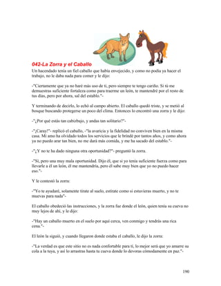 042-La Zorra y el Caballo
Un hacendado tenía un fiel caballo que había envejecido, y como no podía ya hacer el
trabajo, no le daba nada para comer y le dijo:
-"Ciertamente que ya no haré más uso de ti, pero siempre te tengo cariño. Si tú me
demuestras suficiente fortaleza como para traerme un león, te mantendré por el resto de
tus días, pero por ahora, sal del establo."-
Y terminando de decirlo, lo echó al campo abierto. El caballo quedó triste, y se metió al
bosque buscando protegerse un poco del clima. Entonces lo encontró una zorra y le dijo:
-"¿Por qué estás tan cabizbajo, y andas tan solitario?"-
-"¡Caray!"- replicó el caballo, -"la avaricia y la fidelidad no conviven bien en la misma
casa. Mi amo ha olvidado todos los servicios que le brindé por tantos años, y como ahora
ya no puedo arar tan bien, no me dará más comida, y me ha sacado del establo."-
-"¿Y no te ha dado ninguna otra oportunidad?"- preguntó la zorra.
-"Sí, pero una muy mala oportunidad. Dijo él, que si yo tenía suficiente fuerza como para
llevarle a él un león, él me mantendría, pero él sabe muy bien que yo no puedo hacer
eso."-
Y le contestó la zorra:
-"Yo te ayudaré, solamente tírate al suelo, estírate como si estuvieras muerto, y no te
muevas para nada"-
El caballo obedeció las instrucciones, y la zorra fue donde el león, quien tenía su cueva no
muy lejos de ahí, y le dijo:
-"Hay un caballo muerto en el suelo por aquí cerca, ven conmigo y tendrás una rica
cena."-
El león la siguió, y cuando llegaron donde estaba el caballo, le dijo la zorra:
-"La verdad es que este sitio no es nada confortable para tí, lo mejor será que yo amarre su
cola a la tuya, y así lo arrastras hasta tu cueva donde lo devoras cómodamente en paz."-
190
 