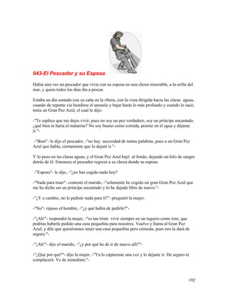 043-El Pescador y su Esposa
Había una vez un pescador que vivía con su esposa en una choza miserable, a la orilla del
mar, y quien todos los días iba a pescar.
Estaba un día sentado con su caña en la ribera, con la vista dirigida hacia las claras aguas,
cuando de repente vio hundirse el anzuelo y bajar hasta lo más profundo y cuando lo sacó,
tenía un Gran Pez Azul, el cual le dijo:
-"Te suplico que me dejes vivir, pues no soy un pez verdadero, soy un príncipe encantado.
¿qué bien te haría el matarme? No soy bueno como comida, ponme en el agua y déjame
ir."-
-"Bien"- le dijo el pescador, -"no hay necesidad de tantas palabras, pues a un Gran Pez
Azul que habla, ciertamente que lo dejaré ir."-
Y lo puso en las claras aguas, y el Gran Pez Azul bajó al fondo, dejando un hilo de sangre
detrás de él. Entonces el pescador regresó a su choza donde su esposa.
-"Esposo"- le dijo, -"¿no has cogido nada hoy?
-"Nada para traer"- contestó el marido, -"solamente he cogido un gran Gran Pez Azul que
me ha dicho ser un príncipe encantado y lo he dejado libre de nuevo."-
-"¿Y a cambio, no le pediste nada para tí?"- preguntó la mujer.
-"No"- repuso el hombre, -"¿y qué había de pedirle?"-
-"¡Ah!"- respondió la mujer, -"es tan triste vivir siempre en un tugurio como éste, que
podrías haberle pedido una casa pequeñita para nosotros. Vuelve y llama al Gran Pez
Azul, y dile que quisiéramos tener una casa pequeñita pero cómoda, pues nos la dará de
seguro."-
-"¡Ah!"- dijo el marido, -"¿y por qué he de ir de nuevo allí?"-
-"¿Que por qué?"- dijo la mujer, -"Ya lo capturaste una vez y lo dejaste ir. De seguro te
complacerá. Ve de inmediato."-
192
 