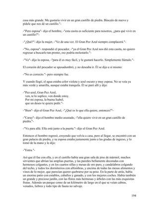 casa más grande. Me gustaría vivir en un gran castillo de piedra. Búscalo de nuevo y
pídele que nos dé un castillo."-
-"Pero esposa"- dijo el hombre, -"esta casita es suficiente para nosotros, ¿para qué vivir en
un castillo?"-
-"¿Qué?"- dijo la mujer, -"Ve de una vez. El Gran Pez Azul siempre complacerá."-
-"No, esposa"- respondió el pescador, -"ya el Gran Pez Azul nos dió esta casita, no quiero
regresar a buscarlo tan pronto, eso podría molestarlo."-
-"Ve"- dijo la esposa, -"para él es muy fácil, y le gustará hacerlo. Simplemente llámalo."-
El corazón del pescador se apesadumbró, y no deseaba ir. Él se dijo a sí mismo:
-"No es correcto."- pero siempre fue.
Y cuando llegó, el agua estaba color violeta y azul oscuro y muy espesa. No se veía ya
más verde y amarilla, aunque estaba tranquila. Él se paró allí y dijo:
-"Pez azul, Gran Pez Azul,
ven, te lo suplico, ven donde estoy.
Por mi esposa, la buena Isabel,
que un deseo te quiere pedir."-
-"Bien"- dijo el Gran Pez Azul, -"¿Qué es lo que ella quiere, entonces?"-
-"Caray"- dijo el hombre medio asustado, -"ella quiere vivir en un gran castillo de
piedra."-
-"Ve para allá. Ella está junto a la puerta."- dijo el Gran Pez Azul.
Entonces el hombre regresó, creyendo que volvía a casa, pero al llegar, se encontró con un
gran palacio de piedra, y su esposa estaba justamente junto a las gradas de ingreso, y lo
tomó de la mano y le dijo:
-"Entra."-
Así que él fue con ella, y en el castillo había una gran sala de piso de mármol, muchos
sirvientes que abrían las amplias puertas, y las paredes bellamente decoradas con
hermosos colgantes, y en los cuartos sillas y mesas de oro puro, y candelabros colgando
del techo, y todos los dormitorios con alfombras, y encima de todas las mesas alimentos y
vinos de lo mejor, que parecían querer quebrarse por su peso. En la parte de atrás, había
un enorme patio con establos, caballos y ganado, y con los mejores coches. Había también
un grande y precioso jardín, con las flores más hermosas y árboles con las más exquisitas
frutas. Además un parque como de un kilómetro de largo en el que se veían cabras,
venados, liebres y todo tipo de fauna no salvaje.
194
 