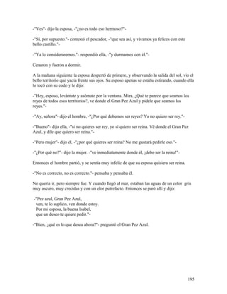 -"Ves"- dijo la esposa, -"¿no es todo eso hermoso?"-
-"Sí, por supuesto."- contestó el pescador, -"que sea así, y vivamos ya felices con este
bello castillo."-
-"Ya lo consideraremos."- respondió ella, -"y durmamos con él."-
Cenaron y fueron a dormir.
A la mañana siguiente la esposa despertó de primero, y observando la salida del sol, vio el
bello territorio que yacía frente sus ojos. Su esposo apenas se estaba estirando, cuando ella
lo tocó con su codo y le dijo:
-"Hey, esposo, levántate y asómate por la ventana. Mira, ¿Qué te parece que seamos los
reyes de todos esos territorios?, ve donde el Gran Pez Azul y pídele que seamos los
reyes."-
-"Ay, señora"- dijo el hombre, -"¿Por qué debemos ser reyes? Yo no quiero ser rey."-
-"Bueno"- dijo ella, -"si no quieres ser rey, yo sí quiero ser reina. Vé donde el Gran Pez
Azul, y dile que quiero ser reina."-
-"Pero mujer"- dijo él, -"¿por qué quieres ser reina? No me gustará pedirle eso."-
-"¿Por qué no?"- dijo la mujer. -"ve inmediatamente donde él, ¡debo ser la reina!"-
Entonces el hombre partió, y se sentía muy infeliz de que su esposa quisiera ser reina.
-"No es correcto, no es correcto."- pensaba y pensaba él.
No quería ir, pero siempre fue. Y cuando llegó al mar, estaban las aguas de un color gris
muy oscuro, muy crecidas y con un olor putrefacto. Entonces se paró allí y dijo:
-"Pez azul, Gran Pez Azul,
ven, te lo suplico, ven donde estoy.
Por mi esposa, la buena Isabel,
que un deseo te quiere pedir."-
-"Bien, ¿qué es lo que desea ahora?"- preguntó el Gran Pez Azul.
195
 