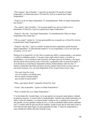 -"Pero esposa"- dijo el hombre, -"¿qué más no desearás? No puedes ser Super
Emperadora. Es demasiado para tí. El Gran Pez Azul no te puede hacer Super
Emperadora."-
-"Esposo, he de ser Super Emperadora. Ve inmediatamente. Debo ser Super Emperadora
hoy mismo."-
-"No, esposa"- dijo el hombre, -"no me gusta pedirle eso, que no lo hará, eso es
demasiado. El Gran Pez Azul no te puede hacer Super Emperadora."-
-"Esposo"- dijo ella, -"seré Super Emperadora. Ve inmediatamente. Debo ser Super
Emperadora este mismo día."-
-"Oh, no, mujer"- replicó él, -"no me gusta pedirle eso, no puede ser, el Gran Pez Azul no
te puede hacer Super Emperadora."-
-"Esposo"- dijo ella, -"¡qué sin sentido! Si pudo hacerme emperadora, podrá hacerme
Super Emperadora. Ve directamente donde él. Yo soy emperadora, y tú no eres más que
mi esposo. ¿Ya te vas?"-
Entonces él se atemorizó y se fue. Pero se sentía muy débil y conmocionado, y sus piernas
y rodilla le temblaban mucho. Y un gran viento sopló sobre la tierra, y la nubes se
acumulaban, y con el atardecer todo oscurecía, las hojas caían de los árboles, y las aguas
del mar hacían efervescencia como si hirvieran, y golpeaban sobre la arena de la playa. Y
en la distancia se veían barcos disparando cañones, balanceándose sobre las olas. Y
todavía a mitad del cielo había una pizca de azul, aunque todo el resto era rojo como en
una fuerte tormenta. Así, con tanta disparidad, él fue, se paró frente al mar y dijo:
-"Pez azul, Gran Pez Azul,
ven, te lo suplico, ven donde estoy.
Por mi esposa, la buena Isabel,
que un deseo te quiere pedir."-
-"Bien, ¿que quiere ahora?"- preguntó el Gran Pez Azul.
-"Caray"- dijo el pescador, -"quiere ser Super Emperadora."-
-"Pues ve donde ella, ya es Super Emperadora."-
Y se fue donde ella. Cuando llegó, vio lo que parecía ser una gran super palacio, rodeado
de palacios menores. Y avanzó entre la muchedumbre. Adentro todo estaba iluminado con
miles y miles de candelas, y su esposa estaba vestida en oro, y sentada en un trono aún
más grande, con tres grandes coronas de oro, y a todo su alrededor había mucho esplendor
real, y a ambos lados de ella una fila de candelas, siendo la más alta de ellas tanto como la
torre más elevada, hasta llegar a la más pequeñita de todas. Y todos los emperadores y
reyes estaban de rodillas ante ella, besando su pie.
198
 