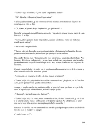 -"Esposa"- dijo el hombre, -"¿Eres Super Emperadora ahora?"-
-"Sí"- dijo ella, -"ahora soy Super Emperadora."
Y él se quedó mirándola, y era como si estuviera mirando al brillante sol. Después de
mirarla por un rato, le dijo:
-"Oh, esposa, si ya eres Super Emperadora, ya quédate ahí."-
Pero ella permanecía inmutable como un poste, y parecía no mostrar ningún signo de vida.
Entonces él le dijo:
-"Esposa, ahora que eres Super Emperadora, quédate satisfecha. Ya no hay nada más
grande a qué aspirar."-
-"Ya lo veré."- respondió ella.
Y fueron a dormir. Pero ella no se sentía satisfecha, y la inquietud no la dejaba dormir,
pues continuamente estaba pensando en que paso podría dar adelante.
El pescador dormía bien y tranquilamente, pues había tenido un día de arduo trabajo. Pero
la mujer, del todo no pudo dormir, y se movía de un lado para otro durante toda la noche,
pensando siempre en que le faltaría llegar a ser, pero incapaz de obtener una respuesta de
su mente.
Cuando empezó el día, y la mujer vio el resplandor del amanecer a través de la ventana, y
el sol subiendo sobre las montañas, pensó:
-"¿No podría yo, ordenarle al sol y a la luna cuándo levantarse?"-
-"Esposo"- dijo ella, golpeándole las costillas con sus codos -" ¡despierta!, ve al Gran Pez
Azul, y dile que deseo ser igual a como es Dios."-
Aunque el hombre estaba aún medio dormido, se horrorizó tanto que hasta se cayó de la
cama. Creyendo que había oído mal, se frotó los ojos y dijo:
-"¿Que qué?, ¿qué es lo que estás diciendo?"-
-"Esposo"- dijo ella, -"si yo no puedo ordernarles al sol y la luna cuando salir, y ver al sol
y la luna levantarse cuando yo lo deseo, no lo podría soportar. No sabré lo que es tener
una nueva hora feliz, a menos que pueda controlarles su salida. "-
Entonces lo volvió a ver con una mirada tan terrible que al pobre pescador un escalofrío le
recorrió todo el cuerpo y le agregó:
-"¡Anda de una vez!"-
199
 