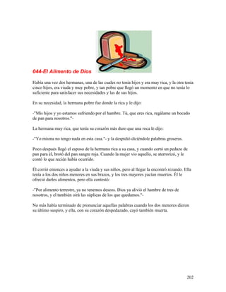 044-El Alimento de Dios
Había una vez dos hermanas, una de las cuales no tenía hijos y era muy rica, y la otra tenía
cinco hijos, era viuda y muy pobre, y tan pobre que llegó un momento en que no tenía lo
suficiente para satisfacer sus necesidades y las de sus hijos.
En su necesidad, la hermana pobre fue donde la rica y le dijo:
-"Mis hijos y yo estamos sufriendo por el hambre. Tú, que eres rica, regálame un bocado
de pan para nosotros."-
La hermana muy rica, que tenía su corazón más duro que una roca le dijo:
-"Yo misma no tengo nada en esta casa."- y la despidió diciéndole palabras groseras.
Poco después llegó el esposo de la hermana rica a su casa, y cuando cortó un pedazo de
pan para él, brotó del pan sangre roja. Cuando la mujer vio aquello, se aterrorizó, y le
contó lo que recién había ocurrido.
Él corrió entonces a ayudar a la viuda y sus niños, pero al llegar la encontró rezando. Ella
tenía a los dos niños menores en sus brazos, y los tres mayores yacían muertos. Él le
ofreció darles alimentos, pero ella contestó:
-"Por alimento terrestre, ya no tenemos deseos. Dios ya alivió el hambre de tres de
nosotros, y el también oirá las súplicas de los que quedamos."-
No más había terminado de pronunciar aquellas palabras cuando los dos menores dieron
su último suspiro, y ella, con su corazón despedazado, cayó también muerta.
202
 
