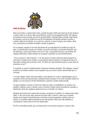 045-El Buho
Hace trescientos o cuatrocientos años, cuando la gente estaba muy lejos de ser tan mañosa
y astuta como lo es ahora, algo extraordinario ocurrió en un pequeño pueblo. Por alguna
circunstancia desconocida, uno de los grandes búhos, llamado búho cornudo, llegó desde
los bosques vecinos al establo de uno de los habitantes del pueblo durante la noche, y
cuando estaba la luz del día, no se atrevía a salir de su nuevo refugio, por miedo a otras
aves, que hacían un terrible escándalo cuando él aparecía.
En la mañana, cuando el sirviente del dueño de la propiedad fue al establo por algo de
paja, se alarmó tanto cuando vio al búho, que salió corriendo a anunciarle al patrón, que
un monstruo, como nunca había visto en su vida, y que podría devorar a un hombre sin
ninguna dificultad, estaba sentado en el granero y girando sus ojos horriblemente.
-"Ya te conozco"- dijo el patrón, -"y sé que tienes el coraje suficiente para perseguir un
mirlo por el campo, pero cuando ves una gallina muerta, primero te aseguras de tener un
buen palo contigo para acercarte a ella. Yo debo de ir personalmente para ver que clase de
monstruo es ese."-
Y el patrón se acercó cuidadosamente al granero mirando alrededor. Sin embargo, cuando
localizó a la extraña creatura con sus propios ojos, no estuvo menos aterrorizado que su
sirviente.
Y en dos rápidos saltos salió del establo, corrió donde sus vecinos, implorándoles que lo
ayudaran contra una desconocida y peligrosa bestia, porque si no, todo el pueblo estaría en
peligro, en caso de que la bestia abandonara el granero, donde estaba posada.
Un gran estrépito y clamor se formó en todas las calles, los pobladores se armaron con
espadas, tridentes, picos y hachas, como si fueran a luchar contra un poderoso enemigo, y
finalmente, hasta los regidores aparecieron con el alcalde a la cabeza.
Después de reunirse en la plaza del mercado, marcharon al establo y lo rodearon por todos
lados. Y allí, uno de los más valerosos de todos ellos, avanzó y entró con su espada
bajada, pero regresó inmediatamente corriendo como desesperado y pálido como un
muerto, y no podía siquiera pronunciar una sola palabra. Otros dos más también se
aventuraron a entrar, pero no les fue nada mejor.
Por fin, un hombre grande, que era famoso por sus acciones de guerra, avanzó y dijo:
204
 