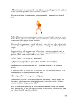 -"El monstruo no se irá por solamente verlo, debemos de vencerlo, pero he visto que todos
se han acobardado, y nadie se atreve a enfrentar al animal."-
Él pidió que le dieran alguna armadura, consiguió un sable y una espada, y se armó el
solo.
Todos alababan su coraje, aunque muchos temían por su vida. Las dos puertas del establo
fueron abiertas, y todos vieron al búho, que en el entretanto se había colocado él mismo al
centro de una gran viga que cruzaba el establo.
El hombre llevó una escalera, y cuando la levantó, y estaba listo para subir, todos gritaban
que él sí demostraba su bravura, y lo encomendaban a San Jorge, quien había derrotado al
dragón.
Cuando subió casi toda la escalera, y el búho notó que venían en contra de él, y que la
multitud le gritaba y lo maldecía, y que no sabía cómo escapar, empezó a rotar sus ojos,
paró sus plumas, aleteó sus alas, abrió su pico y gritó:
-"¡Tujii! ¡Tujoo!"- con un tono muy desagradable.
-"¡Pégale duro! ¡Pégale duro!"- gritaba afuera la multitud al valiente héroe.
-"Cualquiera que estuviera donde yo estoy"- contestaba el hombre, -"no se lamenta,
golpea."-
Y él entonces subió un peldaño más de la escalera, pero se le empezó a tambalear, y sin
poder sostenerse, cayó estrepitosamente hacia atrás.
Ahora sí que nadie se atrevía a ponerse en tal peligro.
-"El monstruo"- dijeron, -"ha envenenado y herido mortalmente a nuestro hombre más
fuerte entre todos nosotros, con tan simplemente mirarlo y soplar sobre él. ¿Debemos
nosotros también, arriesgar nuestras vidas?"-
Ellos hicieron concejo sobre que era lo que debían hacer para evitar que todo el pueblo
fuera destruido. Por un rato, todo lo que proponían parecía no tener ningún uso útil, hasta
que al final el alcalde sugirió una solución.
205
 