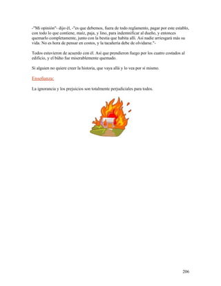 -"Mi opinión"- dijo él, -"es que debemos, fuera de todo reglamento, pagar por este establo,
con todo lo que contiene, maíz, paja, y lino, para indemnificar al dueño, y entonces
quemarlo completamente, junto con la bestia que habita allí. Así nadie arriesgará más su
vida. No es hora de pensar en costos, y la tacañería debe de olvidarse."-
Todos estuvieron de acuerdo con él. Así que prendieron fuego por los cuatro costados al
edificio, y el búho fue miserablemente quemado.
Si alguien no quiere creer la historia, que vaya allá y lo vea por sí mismo.
Enseñanza:
La ignorancia y los prejuicios son totalmente perjudiciales para todos.
206
 
