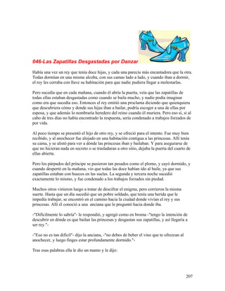 046-Las Zapatillas Desgastadas por Danzar
Había una vez un rey que tenía doce hijas, y cada una parecía más encantadora que la otra.
Todas dormían en una misma alcoba, con sus camas lado a lado, y cuando iban a dormir,
el rey les cerraba con llave su habitación para que nadie pudiera llegar a molestarlas.
Pero sucedía que en cada mañana, cuando él abría la puerta, veía que las zapatillas de
todas ellas estaban desgastadas como cuando se baila mucho, y nadie podía imaginar
como era que sucedía eso. Entonces el rey emitió una proclama diciendo que quienquiera
que descubriera cómo y donde sus hijas iban a bailar, podría escoger a una de ellas por
esposa, y que además lo nombraría heredero del reino cuando él muriera. Pero eso sí, si al
cabo de tres días no había encontrado la respuesta, sería condenado a trabajos forzados de
por vida.
Al poco tiempo se presentó el hijo de otro rey, y se ofreció para el intento. Fue muy bien
recibido, y al anochecer fue alojado en una habitación contigua a las princesas. Allí tenía
su cama, y se alistó para ver a dónde las princesas iban y bailaban. Y para asegurarse de
que no hicieran nada en secreto o se trasladaran a otro sitio, dejaba la puerta del cuarto de
ellas abierta.
Pero los párpados del príncipe se pusieron tan pesados como el plomo, y cayó dormido, y
cuando despertó en la mañana, vio que todas las doce habían ido al baile, ya que sus
zapatillas estaban con huecos en las suelas. La segunda y tercera noche sucedió
exactamente lo mismo, y fue condenado a los trabajos forzados sin piedad.
Muchos otros vinieron luego a tratar de descifrar el enigma, pero corrieron la misma
suerte. Hasta que un día sucedió que un pobre soldado, que tenía una herida que le
impedía trabajar, se encontró en el camino hacia la ciudad donde vivían el rey y sus
princesas. Allí él conoció a una anciana que le preguntó hacia donde iba.
-"Difícilmente lo sabría"- le respondió, y agregó como en broma -"tengo la intención de
descubrir en dónde es que bailan las princesas y desgastan sus zapatillas, y así llegaría a
ser rey."-
-"Eso no es tan difícil"- dijo la anciana, -"no debes de beber el vino que te ofrezcan al
anochecer, y luego finges estar profundamente dormido."-
Tras esas palabras ella le dio un manto y le dijo:
207
 