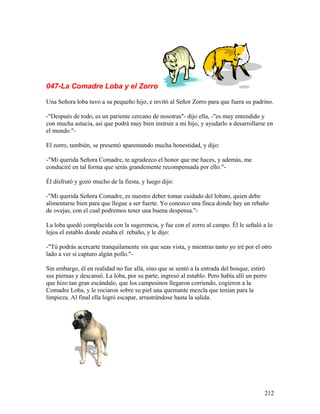 047-La Comadre Loba y el Zorro
Una Señora loba tuvo a su pequeño hijo, e invitó al Señor Zorro para que fuera su padrino.
-"Después de todo, es un pariente cercano de nosotras"- dijo ella, -"es muy entendido y
con mucha astucia, así que podrá muy bien instruir a mi hijo, y ayudarlo a desarrollarse en
el mundo."-
El zorro, también, se presentó aparentando mucha honestidad, y dijo:
-"Mi querida Señora Comadre, te agradezco el honor que me haces, y además, me
conduciré en tal forma que serás grandemente recompensada por ello."-
Él disfrutó y gozó mucho de la fiesta, y luego dijo:
-"Mi querida Señora Comadre, es nuestro deber tomar cuidado del lobato, quien debe
alimentarse bien para que llegue a ser fuerte. Yo conozco una finca donde hay un rebaño
de ovejas, con el cual podremos tener una buena despensa."-
La loba quedó complacida con la sugerencia, y fue con el zorro al campo. Él le señaló a lo
lejos el establo donde estaba el rebaño, y le dijo:
-"Tú podrás acercarte tranquilamente sin que seas vista, y mientras tanto yo iré por el otro
lado a ver si capturo algún pollo."-
Sin embargo, él en realidad no fue allá, sino que se sentó a la entrada del bosque, estiró
sus piernas y descansó. La loba, por su parte, ingresó al establo. Pero había allí un perro
que hizo tan gran escándalo, que los campesinos llegaron corriendo, cogieron a la
Comadre Loba, y le rociaron sobre su piel una quemante mezcla que tenían para la
limpieza. Al final ella logró escapar, arrastrándose hasta la salida.
212
 