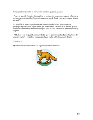 Cerca de allí se encontró al zorro, quien simulaba quejarse, y decía:
-"¡Ay, mi querida Comadre Loba!, cómo he sufrido, los campesinos cayeron sobre mí, y
me quebraron las costillas. Si no quieres que me quede donde estoy y me muera, sácame
de aquí."-
La loba sólo se sentía capaz de moverse lentamente ella misma, pero estaba tan
preocupada por lo que le dijo el zorro, que tomó fuerzas y se lo echó al hombro, y muy
despaciosamente lo llevó totalmente seguro hasta su casa. Entonces el zorro se levantó y
le gritó:
-"¡Hasta la vista mi querida Comadre Loba, que el ejercicio que has hecho hoy te sea de
gran provecho!"-, y riéndose a carcajadas frente a ella, salió rápidamente de allí.
Enseñanza:
Quien se asocia con timadores, de seguro también saldrá timado.
213
 
