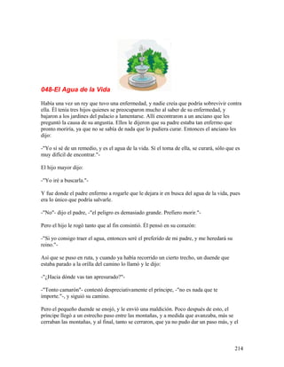 048-El Agua de la Vida
Había una vez un rey que tuvo una enfermedad, y nadie creía que podría sobrevivir contra
ella. Él tenía tres hijos quienes se preocuparon mucho al saber de su enfermedad, y
bajaron a los jardines del palacio a lamentarse. Allí encontraron a un anciano que les
preguntó la causa de su angustia. Ellos le dijeron que su padre estaba tan enfermo que
pronto moriría, ya que no se sabía de nada que lo pudiera curar. Entonces el anciano les
dijo:
-"Yo sí sé de un remedio, y es el agua de la vida. Sí el toma de ella, se curará, sólo que es
muy difícil de encontrar."-
El hijo mayor dijo:
-"Yo iré a buscarla."-
Y fue donde el padre enfermo a rogarle que le dejara ir en busca del agua de la vida, pues
era lo único que podría salvarle.
-"No"- dijo el padre, -"el peligro es demasiado grande. Prefiero morir."-
Pero el hijo le rogó tanto que al fin consintió. Él pensó en su corazón:
-"Si yo consigo traer el agua, entonces seré el preferido de mi padre, y me heredará su
reino."-
Así que se puso en ruta, y cuando ya había recorrido un cierto trecho, un duende que
estaba parado a la orilla del camino lo llamó y le dijo:
-"¿Hacia dónde vas tan apresurado?"-
-"Tonto camarón"- contestó despreciativamente el príncipe, -"no es nada que te
importe."-, y siguió su camino.
Pero el pequeño duende se enojó, y le envió una maldición. Poco después de esto, el
príncipe llegó a un estrecho paso entre las montañas, y a medida que avanzaba, más se
cerraban las montañas, y al final, tanto se cerraron, que ya no pudo dar un paso más, y el
214
 