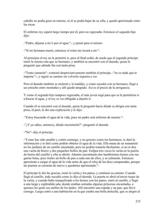 caballo no podía girar en retorno, ni él se podía bajar de su silla, y quedó aprisionado entre
las rocas.
El enfermo rey esperó largo tiempo por él, pero no regresaba. Entonces el segundo hijo
dijo:
-"Padre, déjame a mí ir por el agua."-, y pensó para sí mismo:
-"Si mi hermano murió, entonces el reino me tocará a mí."-
Al principio el rey no le permitió ir, pero al final cedió, de modo que el segundo príncipe
tomó la misma ruta que su hermano, y también se encontró con el duende, quien le
preguntó que adónde iba con tanta prisa.
-"Tonto camarón"- contestó despreciativamente también el príncipe, -"no es nada que te
importe."-, y siguió su camino sin volverlo siquiera a ver.
Pero el duende también se molestó y lo maldijo, y como sucedió con su hermano, llegó a
un estrecho entre montañas y allí quedó atrapado. Así es el precio de la arrogancia.
Y como el segundo hijo tampoco regresaba, el más joven rogó para que se le permitiera ir
a buscar el agua, y el rey se vio obligado a dejarlo ir.
Cuando él se encontró con el duende, quien le preguntó hacia dónde se dirigía con tanta
prisa, él paró, le dio una explicación y le dijo:
-"Estoy buscando el agua de la vida, pues mi padre está enfermo de muerte."-
-"¿Y ya sabes, entonces, dónde encontrarla?"- preguntó el duende.
-"No"- dijo el príncipe.
-"Como has sido amable y cortés conmigo, y no grosero como tus hermanos, te daré la
información y te diré como podrás obtener el agua de la vida. Ella mana de un manantial
en los jardines de un castillo encantado, pero no podrás tomarla fácilmente, si no te doy
una varita de hierro y dos pequeños bollos de pan. Golpea tres veces la varita en la puerta
de hierro del castillo y ella se abrirá. Adentro encontrarás dos hambrientos leones con sus
garras listas, pero tírales un bollo de pan a cada uno de ellos, y se calmarán. Entonces
apresúrate a cargar el agua de la vida antes de que el reloj dé las doce campanadas, porque
las puertas se cerrarán de nuevo y quedarías aprisionado."-
El príncipe le dio las gracias, tomó la varita y los panes, y continuó su camino. Cuando
llegó al castillo, todo sucedió como lo dijo el duende. La puerta se abrió al tercer toque de
la varita, y cuando hubo tranquilizado a los leones con los panes, entró al castillo, y llegó
a una larga y espléndida sala, donde estaban sentadas algunas princesas encantadas, a
quienes les quitó sus anillos de los dedos. Allí encontró una espada y un pan, que llevó
consigo. Luego entró a una habitación en la que estaba una bella doncella, que se alegró al
215
 