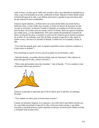 verlo, lo besó, y le dijo que él había sido enviado a ella, y que obtendría la totalidad de su
reino, y que si él retornaba en un año, celebrarían la boda. Además le indicó dónde estaba
la fuente del agua de la vida, y que debería apresurarse y guardar la que necesitara antes
de que sonaran las doce campanadas.
Entonces siguió adelante, y al final entró a un cuarto donde había una recién hecha y
bellísima cama, y como estaba muy cansado, se sintió con deseos de descansar un rato.
Así que se arrecostó y se durmió. Cuando se despertó, ya sonaban en el reloj un cuarto
para las doce. Se levantó como un resorte, corrió a la fuente, llenó con agua un recipiente
que estaba cerca, y se fue rápidamente. Pero justo cuando iba pasando por la puerta de
hierro, el reloj dio las doce, y la puerta se cerró con tal violencia que le arrancó un pedazo
de su talón. Él, sin embargo, muy feliz de haber recogido el agua de la vida, siguió su
rumbo a casa, y de nuevo se encontró al duende. Cuando éste vio la espada y el pan, le
dijo:
-"Con estos has ganado gran valor: la espada te permitirá vencer a ejércitos completos, y
el pan nunca se acabará."-
Pero el príncipe no quería volver a casa de su padre sin sus hermanos, y dijo:
-"Querido duende, ¿no podrías decirme dónde están mis hermanos?, ellos salieron en
busca del agua de la vida, y nunca volvieron."-
-"Ellos están aprisionados entre dos montañas."- dijo el duende, -"Yo los condené a estar
allí, porque fueron muy groseros."-
Entonces el príncipe le rogó tanto que al fin los liberó, pero le advirtió, sin embargo,
diciendo:
-"Ten cuidado con ellos, pues no tienen buen corazón."-
Cuando sus hermanos llegaron, él se regocijó, y les contó todo lo que había ocurrido con
él, y que había encontrado el agua de la vida, y traía una vasija consigo, y que había
rescatado a una bella princesa, quien esperaría un año por su retorno para celebrar la boda
y entregarle todo un gran reino.
216
 