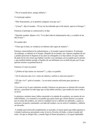 -"No te lo puedo decir, aunque debería."-
Y el príncipe replicó:
-"Dilo francamente, yo te perdono cualquier cosa que sea."-
-"¡Caray!"- dijo el cazador, -"El rey me ha ordenado que te dé muerte, aquí en el bosque."-
Entonces el príncipe se conmocionó y le dijo:
-"Querido cazador, déjame vivir. Yo te daré toda mi indumentaria real, y a cambio tú me
das la tuya."-
El cazador dijo:
-"Claro que lo haré, en verdad yo no hubiera sido capaz de matarte."-
Entonces intercambiaron las indumentarias, y el cazador regresó al palacio. El príncipe,
sin embargo, se adentró en el bosque. Después de un tiempo, tres vagones cargados de oro
y piedras preciosas le llegaron al rey para ser entregados a su hijo menor, los que venían
de parte de los tres reinos que habían vencido a sus enemigos con la espada que les prestó,
y que también habían saciado el hambre de sus habitantes con su bollo de pan, por lo que
querían mostrar su gratitud hacia él.
Entonces el viejo rey pensó:
-"¿Podría mi hijo menor ser inocente?"-, y dijo a su pueblo:
-"¡Si él estuviera aún vivo!, cómo me dolería y sufriría si estuviera muerto."-
-"¡Él aún vive!"- gritó el cazador, -"yo no tenía corazón suficiente para ejecutar su
orden."-
Y le contó al rey lo que realmente sucedió. Entonces un gran peso se eliminó del corazón
del rey, y proclamó en todo lugar que su hijo debía retornar y que tendría de nuevo todo a
su favor.
La princesa, mientras tanto, había construido a la entrada de su palacio, un camino de oro
todo brillante, y le comunicó a su pueblo que quien fuera que viniera directo a su puerta
por el centro del sendero, ese sería el verdadero novio y debería ser admitido; y quien se
acercara a la puerta, caminando a un lado del sendero, ese no sería el verdadero, y debería
ser devuelto.
A medida que la hora del cumplimiento se acercaba, el mayor pensó que debía apurarse a
ir donde la princesa, presentarse como el novio, llevarla a la boda, y tomar el poder del
reino. Así que se dirigió allá, y cuando llegó al frente del palacio y vió aquel espléndido
218
 
