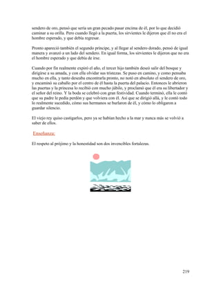 sendero de oro, pensó que sería un gran pecado pasar encima de él, por lo que decidió
caminar a su orilla. Pero cuando llegó a la puerta, los sirvientes le dijeron que él no era el
hombre esperado, y que debía regresar.
Pronto apareció también el segundo príncipe, y al llegar al sendero dorado, pensó de igual
manera y avanzó a un lado del sendero. En igual forma, los sirvientes le dijeron que no era
el hombre esperado y que debía de irse.
Cuando por fin realmente expiró el año, el tercer hijo también deseó salir del bosque y
dirigirse a su amada, y con ella olvidar sus tristezas. Se puso en camino, y como pensaba
mucho en ella, y tanto deseaba encontrarla pronto, no notó en absoluto el sendero de oro,
y encaminó su caballo por el centro de él hasta la puerta del palacio. Entonces le abrieron
las puertas y la princesa lo recibió con mucho júbilo, y proclamó que él era su libertador y
el señor del reino. Y la boda se celebró con gran festividad. Cuando terminó, ella le contó
que su padre le pedía perdón y que volviera con él. Así que se dirigió allá, y le contó todo
lo realmente sucedido, cómo sus hermanos se burlaron de él, y cómo lo obligaron a
guardar silencio.
El viejo rey quiso castigarlos, pero ya se habían hecho a la mar y nunca más se volvió a
saber de ellos.
Enseñanza:
El respeto al prójimo y la honestidad son dos invencibles fortalezas.
219
 