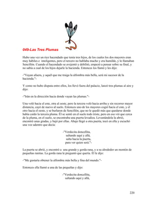 049-Las Tres Plumas
Hubo una vez un rico hacendado que tenía tres hijos, de los cuales los dos mayores eran
muy hábiles e inteligentes, pero el tercero no hablaba mucho y era humilde, y lo llamaban
Sencillón. Cuando el hacendado se avejentó y debilitó, empezó a pensar sobre su final, y
no sabía a cual de los hijos dejarle la hacienda. Entonces los llamó y les dijo:
-"Vayan afuera, y aquél que me traiga la alfombra más bella, será mi sucesor de la
hacienda."-
Y como no hubo disputa entre ellos, los llevó fuera del palacio, lanzó tres plumas al aire y
dijo:
-"Irán en la dirección hacia donde vayan las plumas."-
Una voló hacia el este, otra al oeste, pero la tercera voló hacia arriba y sin recorrer mayor
distancia, cayó de nuevo al suelo. Entonces uno de los mayores cogió hacia el este, y el
otro hacia el oeste, y se burlaron de Sencillón, que no le quedó más que quedarse donde
había caído la tercera pluma. Él se sentó en el suelo todo triste, pero en eso vió que cerca
de la pluma, en el suelo, se encontraba una puerta levadiza. Levantándola la abrió,
encontró unas gradas, y bajó por ellas. Abajo llegó a otra puerta, tocó en ella y escuchó
una voz adentro que decía:
-"Verdecita doncellita,
saltando aquí y allá,
salta hacia la puerta,
para ver quien será."-
La puerta se abrió, y encontró a una grande y gorda rana, y a su alrededor un montón de
pequeñas ranitas. La gorda rana le preguntó que quería. Él le dijo:
-"Me gustaría obtener la alfombra más bella y fina del mundo."-
Entonces ella llamó a una de las pequeñas y dijo:
-"Verdecita doncellita,
saltando aquí y allá,
220
 