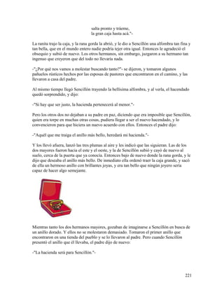 salta pronto y tráeme,
la gran caja hasta acá."-
La ranita trajo la caja, y la rana gorda la abrió, y le dio a Sencillón una alfombra tan fina y
tan bella, que en el mundo entero nadie podría tejer otra igual. Entonces le agradeció el
obsequio y subió de nuevo. Los otros hermanos, sin embargo, juzgaron a su hermano tan
ingenuo que creyeron que del todo no llevaría nada.
-"¿Por qué nos vamos a molestar buscando tanto?"- se dijeron, y tomaron algunos
pañuelos rústicos hechos por las esposas de pastores que encontraron en el camino, y las
llevaron a casa del padre.
Al mismo tiempo llegó Sencillón trayendo la bellísima alfombra, y al verla, el hacendado
quedó sorprendido, y dijo:
-"Si hay que ser justo, la hacienda pertenecerá al menor."-
Pero los otros dos no dejaban a su padre en paz, diciendo que era imposible que Sencillón,
quien era torpe en muchas otras cosas, pudiera llegar a ser el nuevo hacendado, y lo
convencieron para que hiciera un nuevo acuerdo con ellos. Entonces el padre dijo:
-"Aquél que me traiga el anillo más bello, heredará mi hacienda."-
Y los llevó afuera, lanzó las tres plumas al aire y les indicó que las siguieran. Las de los
dos mayores fueron hacia el este y el oeste, y la de Sencillón subió y cayó de nuevo al
suelo, cerca de la puerta que ya conocía. Entonces bajo de nuevo donde la rana gorda, y le
dijo que deseaba el anillo más bello. De inmediato ella ordenó traer la caja grande, y sacó
de ella un hermoso anillo con brillantes joyas, y era tan bello que ningún joyero sería
capaz de hacer algo semejante.
Mientras tanto los dos hermanos mayores, gozaban de imaginarse a Sencillón en busca de
un anillo dorado. Y ellos no se molestaron demasiado. Tomaron el primer anillo que
encontraron en una tienda del pueblo y se lo llevaron al padre. Pero cuando Sencillón
presentó el anillo que él llevaba, el padre dijo de nuevo:
-"La hacienda será para Sencillón."-
221
 