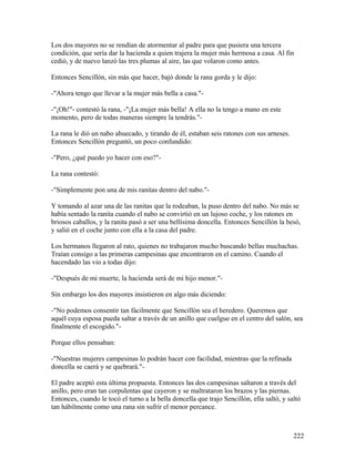 Los dos mayores no se rendían de atormentar al padre para que pusiera una tercera
condición, que sería dar la hacienda a quien trajera la mujer más hermosa a casa. Al fin
cedió, y de nuevo lanzó las tres plumas al aire, las que volaron como antes.
Entonces Sencillón, sin más que hacer, bajó donde la rana gorda y le dijo:
-"Ahora tengo que llevar a la mujer más bella a casa."-
-"¡Oh!"- contestó la rana, -"¡La mujer más bella! A ella no la tengo a mano en este
momento, pero de todas maneras siempre la tendrás."-
La rana le dió un nabo ahuecado, y tirando de él, estaban seis ratones con sus arneses.
Entonces Sencillón preguntó, un poco confundido:
-"Pero, ¿qué puedo yo hacer con eso?"-
La rana contestó:
-"Simplemente pon una de mis ranitas dentro del nabo."-
Y tomando al azar una de las ranitas que la rodeaban, la puso dentro del nabo. No más se
había sentado la ranita cuando el nabo se convirtió en un lujoso coche, y los ratones en
briosos caballos, y la ranita pasó a ser una bellísima doncella. Entonces Sencillón la besó,
y salió en el coche junto con ella a la casa del padre.
Los hermanos llegaron al rato, quienes no trabajaron mucho buscando bellas muchachas.
Traían consigo a las primeras campesinas que encontraron en el camino. Cuando el
hacendado las vio a todas dijo:
-"Después de mi muerte, la hacienda será de mi hijo menor."-
Sin embargo los dos mayores insistieron en algo más diciendo:
-"No podemos consentir tan fácilmente que Sencillón sea el heredero. Queremos que
aquél cuya esposa pueda saltar a través de un anillo que cuelgue en el centro del salón, sea
finalmente el escogido."-
Porque ellos pensaban:
-"Nuestras mujeres campesinas lo podrán hacer con facilidad, mientras que la refinada
doncella se caerá y se quebrará."-
El padre aceptó esta última propuesta. Entonces las dos campesinas saltaron a través del
anillo, pero eran tan corpulentas que cayeron y se maltrataron los brazos y las piernas.
Entonces, cuando le tocó el turno a la bella doncella que trajo Sencillón, ella saltó, y saltó
tan hábilmente como una rana sin sufrir el menor percance.
222
 