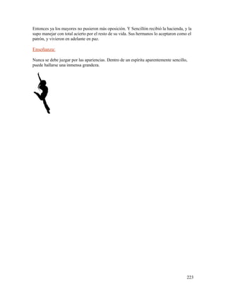 Entonces ya los mayores no pusieron más oposición. Y Sencillón recibió la hacienda, y la
supo manejar con total acierto por el resto de su vida. Sus hermanos lo aceptaron como el
patrón, y vivieron en adelante en paz.
Enseñanza:
Nunca se debe juzgar por las apariencias. Dentro de un espíritu aparentemente sencillo,
puede hallarse una inmensa grandeza.
223
 