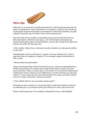 050-La Viga
Había una vez un artista que se ganaba honestamente la vida haciendo presentaciones de
magia o encantamientos, como lo llamaban en ese entonces, y estaba un día en medio de
un gran grupo de personas haciendo sus presentaciones. Entre ellas presentaba a un gallo
cargando una pesada viga, llevándola como si fuera una pluma más.
Pero entre todos los que miraban se encontraba presente una joven que hacía poco se
había encontrado un trébol de cuatro hojas, y esto la había hecho tan perspicaz que
ninguna ilusión óptica podía vencerla fácilmente, y por eso ella veía que la tal viga no era
más que una astilla. De modo que gritó:
-"¡Hey ustedes!, ¡fíjense bien y verán que lo que lleva el gallo no es más que una astilla y
no una viga!-"
Inmediatamente el truco se desvaneció, y la gente vio lo que realmente era, y echó al
mago lejos lleno de vergüenza y desgracia. Él, sin embargo, cargado interiormente de
dolor, se dijo:
-"Pronto tendré otra oportunidad."-
Algunos días después llegó el día de la boda de la joven, y ella fue ataviada bellamente y
llevada en procesión por los campos hacia el lugar donde estaba la capilla. De pronto
creyó encontrarse frente a un arroyo que lo veía crecido y no se encontraba ningún puente
o tablón para cruzarlo. Entonces la novia hábilmente se levantó al máximo sus ropas para
vadearlo. Y justo cuando ella creía que estaba entrando en las aguas, un hombre, que por
cierto era el mago o encantador, le gritó jocosamente:
-"¡Ajá! ¿Dónde tienes los ojos, que tomas esto por agua?".-
Enseguida sus ojos se aclararon, y vio que ella tenía sus ropas bien subidas en medio de
un sembradío que se veía azul por motivo de las flores de su cultivo que era lino azul.
Entonces toda la gente que vio lo sucedido, la ahuyentó con risas y ridiculizándola.
224
 