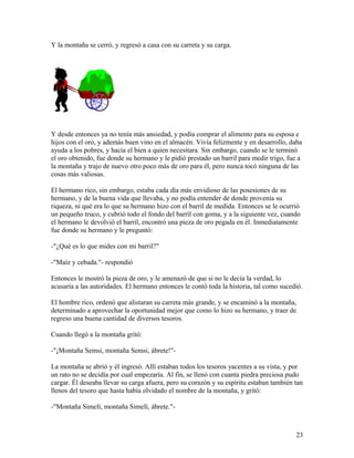 Y la montaña se cerró, y regresó a casa con su carreta y su carga.
Y desde entonces ya no tenía más ansiedad, y podía comprar el alimento para su esposa e
hijos con el oro, y además buen vino en el almacén. Vivía felizmente y en desarrollo, daba
ayuda a los pobres, y hacía el bien a quien necesitara. Sin embargo, cuando se le terminó
el oro obtenido, fue donde su hermano y le pidió prestado un barril para medir trigo, fue a
la montaña y trajo de nuevo otro poco más de oro para él, pero nunca tocó ninguna de las
cosas más valiosas.
El hermano rico, sin embargo, estaba cada día más envidioso de las posesiones de su
hermano, y de la buena vida que llevaba, y no podía entender de donde provenía su
riqueza, ni qué era lo que su hermano hizo con el barril de medida. Entonces se le ocurrió
un pequeño truco, y cubrió todo el fondo del barril con goma, y a la siguiente vez, cuando
el hermano le devolvió el barril, encontró una pieza de oro pegada en él. Inmediatamente
fue donde su hermano y le preguntó:
-"¿Qué es lo que mides con mi barril?"
-"Maíz y cebada."- respondió
Entonces le mostró la pieza de oro, y le amenazó de que si no le decía la verdad, lo
acusaría a las autoridades. El hermano entonces le contó toda la historia, tal como sucedió.
El hombre rico, ordenó que alistaran su carreta más grande, y se encaminó a la montaña,
determinado a aprovechar la oportunidad mejor que como lo hizo su hermano, y traer de
regreso una buena cantidad de diversos tesoros.
Cuando llegó a la montaña gritó:
-"¡Montaña Semsi, montaña Semsi, ábrete!"-
La montaña se abrió y él ingresó. Allí estaban todos los tesoros yacentes a su vista, y por
un rato no se decidía por cual empezaría. Al fin, se llenó con cuanta piedra preciosa pudo
cargar. Él deseaba llevar su carga afuera, pero su corazón y su espíritu estaban también tan
llenos del tesoro que hasta había olvidado el nombre de la montaña, y gritó:
-"Montaña Simelí, montaña Simelí, ábrete."-
23
 
