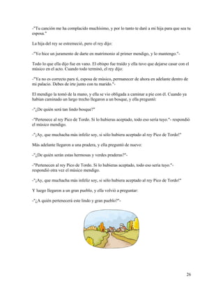 -"Tu canción me ha complacido muchísimo, y por lo tanto te daré a mi hija para que sea tu
esposa."
La hija del rey se estremeció, pero el rey dijo:
-"Yo hice un juramento de darte en matrimonio al primer mendigo, y lo mantengo."-
Todo lo que ella dijo fue en vano. El obispo fue traído y ella tuvo que dejarse casar con el
músico en el acto. Cuando todo terminó, el rey dijo:
-"Ya no es correcto para tí, esposa de músico, permanecer de ahora en adelante dentro de
mi palacio. Debes de irte junto con tu marido."-
El mendigo la tomó de la mano, y ella se vio obligada a caminar a pie con él. Cuando ya
habían caminado un largo trecho llegaron a un bosque, y ella preguntó:
-"¿De quién será tan lindo bosque?"
-"Pertenece al rey Pico de Tordo. Si lo hubieras aceptado, todo eso sería tuyo."- respondió
el músico mendigo.
-"¡Ay, que muchacha más infeliz soy, si sólo hubiera aceptado al rey Pico de Tordo!"
Más adelante llegaron a una pradera, y ella preguntó de nuevo:
-"¿De quién serán estas hermosas y verdes praderas?"-
-"Pertenecen al rey Pico de Tordo. Si lo hubieras aceptado, todo eso sería tuyo."-
respondió otra vez el músico mendigo.
-"¡Ay, que muchacha más infeliz soy, si sólo hubiera aceptado al rey Pico de Tordo!"
Y luego llegaron a un gran pueblo, y ella volvió a preguntar:
-"¿A quién pertenecerá este lindo y gran pueblo?"-
26
 