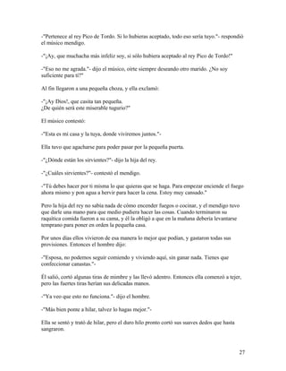 -"Pertenece al rey Pico de Tordo. Si lo hubieras aceptado, todo eso sería tuyo."- respondió
el músico mendigo.
-"¡Ay, que muchacha más infeliz soy, si sólo hubiera aceptado al rey Pico de Tordo!"
-"Eso no me agrada."- dijo el músico, oírte siempre deseando otro marido. ¿No soy
suficiente para tí?"
Al fin llegaron a una pequeña choza, y ella exclamó:
-"¡Ay Dios!, que casita tan pequeña.
¿De quién será este miserable tugurio?"
El músico contestó:
-"Esta es mi casa y la tuya, donde viviremos juntos."-
Ella tuvo que agacharse para poder pasar por la pequeña puerta.
-"¿Dónde están los sirvientes?"- dijo la hija del rey.
-"¿Cuáles sirvientes?"- contestó el mendigo.
-"Tú debes hacer por ti misma lo que quieras que se haga. Para empezar enciende el fuego
ahora mismo y pon agua a hervir para hacer la cena. Estoy muy cansado."
Pero la hija del rey no sabía nada de cómo encender fuegos o cocinar, y el mendigo tuvo
que darle una mano para que medio pudiera hacer las cosas. Cuando terminaron su
raquítica comida fueron a su cama, y él la obligó a que en la mañana debería levantarse
temprano para poner en orden la pequeña casa.
Por unos días ellos vivieron de esa manera lo mejor que podían, y gastaron todas sus
provisiones. Entonces el hombre dijo:
-"Esposa, no podemos seguir comiendo y viviendo aquí, sin ganar nada. Tienes que
confeccionar canastas."-
Él salió, cortó algunas tiras de mimbre y las llevó adentro. Entonces ella comenzó a tejer,
pero las fuertes tiras herían sus delicadas manos.
-"Ya veo que esto no funciona."- dijo el hombre.
-"Más bien ponte a hilar, talvez lo hagas mejor."-
Ella se sentó y trató de hilar, pero el duro hilo pronto cortó sus suaves dedos que hasta
sangraron.
27
 