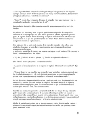 -"Ves"- dijo el hombre, -"no calzas con ningún trabajo. Veo que hice un mal negocio
contigo. Ahora yo trataré de hacer comercio con ollas y utensilios de barro. Tú te sentarás
en la plaza del mercado y venderás los artículos."-
-"¡Caray!"- pensó ella, -"si alguien del reino de mi padre viene a ese mercado y me ve
sentada allí, vendiendo, cómo se burlará de mí."-
Pero no había alternativa. Ella tenía que estar allá, a menos que escogiera morir de
hambre.
La primera vez le fue muy bien, ya que la gente estaba complacida de comprar los
utensilios de la mujer porque ella tenía bonita apariencia, y todos pagaban lo que ella
pedía. Y algunos hasta le daban el dinero y le dejaban allí la mercancía. De modo que
ellos vivieron de lo que ella ganaba mientras ese dinero durara. Entonces el esposo
compró un montón de vajillas nuevas.
Con todo eso, ella se sentó en la esquina de la plaza del mercado, y las colocó a su
alrededor, listas para la venta. Pero repentinamente apareció galopando un jinete
aparentemente borracho,
y pasó sobre las vajillas de manera que todas se quebraron en mil pedazos. Ella comenzó a
llorar y no sabía que hacer por miedo.
-"¡Ay no!, ¿Qué será de mí?"-, gritaba, -"¿Qué dirá mi esposo de todo esto?"-
Ella corrió a la casa y le contó a él todo su infortunio.
-"¿A quién se le ocurre sentarse en la esquina de la plaza del mercado con vajillas?"- dijo
él.
-"Deja de llorar, ya veo muy bien que no puedes hacer un trabajo ordinario, de modo que
fui al palacio de nuestro rey y le pedí si no podría encontrar un campo de criada en la
cocina, y me prometieron que te tomarían, y así tendrás la comida de gratis."-
La hija del rey era ahora criada de la cocina, y tenía que estar en el fregadero y hacer los
mandados, y realizar todos los trabajos de limpieza. En ambas bolsas de su ropa ella
siempre llevaba una pequeña jarra, en las cuales echaba lo que le correspondía de su
comida para llevarla a casa, y así se mantuvieron.
Sucedió que anunciaron que se iba a celebrar la boda del hijo mayor del rey, así que la
pobre mujer subió y se colocó cerca de la puerta del salón para poder ver. Cuando se
encendieron todas las candelas, y la gente entró, cada una más elegante que la otra, y todo
se llenó de pompa y esplendor, ella pensó en su destino, con un corazón triste, y maldijo el
orgullo y arrogancia que la dominaron y la llevaron a tanta pobreza.
El olor de los deliciosos platos que se servían adentro y afuera llegaron a ella, y ahora y
entonces, los sirvientes le daban a ella algunos de esos bocadillos que guardaba en sus
jarras para llevar a casa.
28
 