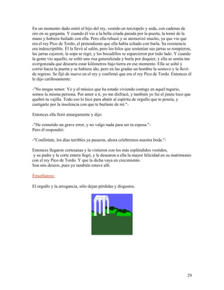 En un momento dado entró el hijo del rey, vestido en terciopelo y seda, con cadenas de
oro en su garganta. Y cuando él vio a la bella criada parada por la puerta, la tomó de la
mano y hubiera bailado con ella. Pero ella rehusó y se atemorizó mucho, ya que vio que
era el rey Pico de Tordo, el pretendiente que ella había echado con burla. Su resistencia
era indescriptible. Él la llevó al salón, pero los hilos que sostenían sus jarras se rompieron,
las jarras cayeron, la sopa se regó, y los bocadillos se esparcieron por todo lado. Y cuando
la gente vio aquello, se soltó una risa generalizada y burla por doquier, y ella se sentía tan
avergonzada que desearía estar kilómetros bajo tierra en ese momento. Ella se soltó y
corrió hacia la puerta y se hubiera ido, pero en las gradas un hombre la sostuvo y la llevó
de regreso. Se fijó de nuevo en el rey y confirmó que era el rey Pico de Tordo. Entonces él
le dijo cariñosamente:
-"No tengas temor. Yo y el músico que ha estado viviendo contigo en aquel tugurio,
somos la misma persona. Por amor a ti, yo me disfracé, y también yo fui el jinete loco que
quebró tu vajilla. Todo eso lo hice para abatir al espíritu de orgullo que te poseía, y
castigarte por la insolencia con que te burlaste de mí."-
Entonces ella lloró amargamente y dijo:
-"He cometido un grave error, y no valgo nada para ser tu esposa."-
Pero él respondió:
-"Confórtate, los días terribles ya pasaron, ahora celebremos nuestra boda."-
Entonces llegaron cortesanas y la vistieron con los más espléndidos vestidos,
y su padre y la corte entera llegó, y le desearon a ella la mayor felicidad en su matrimonio
con el rey Pico de Tordo. Y que la dicha vaya en crecimiento.
Son mis deseos, pues yo también estuve allí.
Enseñanza:
El orgullo y la arrogancia, sólo dejan pérdidas y disgustos.
29
 