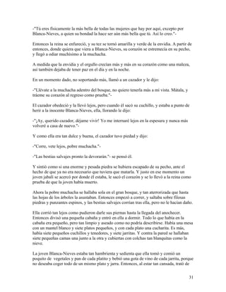 -"Tú eres físicamente la más bella de todas las mujeres que hay por aquí, excepto por
Blanca-Nieves, a quien su bondad la hace ser aún más bella que tú. Así lo creo."-
Entonces la reina se enfureció, y su tez se tornó amarilla y verde de la envidia. A partir de
entonces, donde quiera que viera a Blanca-Nieves, su corazón se estremecía en su pecho,
y llegó a odiar muchísimo a la muchacha.
A medida que la envidia y el orgullo crecían más y más en su corazón como una maleza,
así también dejaba de tener paz en el día y en la noche.
En un momento dado, no soportando más, llamó a un cazador y le dijo:
-"Llévate a la muchacha adentro del bosque, no quiero tenerla más a mi vista. Mátala, y
tráeme su corazón al regreso como prueba."-
El cazador obedeció y la llevó lejos, pero cuando él sacó su cuchillo, y estaba a punto de
herir a la inocente Blanca-Nieves, ella, llorando le dijo:
-"¡Ay, querido cazador, déjame vivir! Yo me internaré lejos en la espesura y nunca más
volveré a casa de nuevo."-
Y como ella era tan dulce y buena, el cazador tuvo piedad y dijo:
-"Corre, vete lejos, pobre muchacha."-
-"Las bestias salvajes pronto la devorarán."- se pensó él.
Y sintió como si una enorme y pesada piedra se hubiera escapado de su pecho, ante el
hecho de que ya no era necesario que tuviera que matarla. Y justo en ese momento un
joven jabalí se acercó por donde él estaba, le sacó el corazón y se lo llevó a la reina como
prueba de que la joven había muerto.
Ahora la pobre muchacha se hallaba sola en el gran bosque, y tan aterrorizada que hasta
las hojas de los árboles la asustaban. Entonces empezó a correr, y saltaba sobre filosas
piedras y punzantes espinos, y las bestias salvajes corrían tras ella, pero no le hacían daño.
Ella corrió tan lejos como pudieron darle sus piernas hasta la llegada del anochecer.
Entonces divisó una pequeña cabaña y entró en ella a dormir. Todo lo que había en la
cabaña era pequeño, pero tan limpio y aseado como no podría describirse. Había una mesa
con un mantel blanco y siete platos pequeños, y con cada plato una cucharita. Es más,
había siete pequeños cuchillos y tenedores, y siete jarritas. Y contra la pared se hallaban
siete pequeñas camas una junto a la otra y cubiertas con colchas tan blanquitas como la
nieve.
La joven Blanca-Nieves estaba tan hambrienta y sedienta que ella tomó y comió un
poquito de vegetales y pan de cada platito y bebió una gota de vino de cada jarrita, porque
no deseaba coger todo de un mismo plato y jarra. Entonces, al estar tan cansada, trató de
31
 