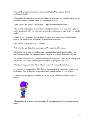 Pero cuando el séptimo miró en su cama, vio a Blanca-Nieves, quien dormía
profundamente allí.
Y llamó a los demás, quienes llegaron corriendo, y suspiraron con asombro, y trajeron sus
siete candelas para alumbrar mejor a la joven Blanca-Nieves.
-"¡Oh, cielos!, ¡Oh, cielos!"- susurraban - "¡Que encantadora muchacha!"-
Y les encantó tanto que no la despertaron, y la dejaron dormir en la cama. Y el séptimo
enano se acomodó entre sus compañeros, turnándose a ratos de un lugar a otro por toda la
noche.
Cuando llegó el amanecer, Blanca-Nieves despertó, y se asustó cuando vio a los siete
enanos. Pero ellos fueron amistosos y le preguntaron su nombre.
-"Mi nombre es Blanca-Nieves."- contestó.
-"¿Y cómo fue que llegaste a nuestra cabaña?"- preguntaron los enanos.
Ella les dijo que la reina la mandó a matar, pero que el cazador le salvó la vida, y que
corrió durante todo el día, hasta que por fin encontró su vivienda. Los enanos dijeron:
-"Si puedes tomar cuidado de nuestra casa, cocinar, arreglar las camas, lavar, coser y tejer,
y mantienes todo limpio y nítido, puedes quedarte lo que quieras por nada."-
-"Sí, claro."- respondió ella, -"Con todo mi corazón."- y se quedó con ellos.
Les mantuvo su casa en orden. Ellos iban en las mañanas a las montañas a buscar oro y
piedras preciosas, y al atardecer regresaban, encontrando ya lista su cena al llegar.
La joven tenía que quedarse sola todo el día, por lo que los buenos enanos siempre le
decían:
-"Ten cuidado de la reina, pronto se enterará de que estás aquí, así que no dejes entrar a
nadie."-
33
 