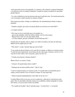 vieron que tenía un lazo muy apretado. Lo cortaron y ella comenzó a respirar lentamente,
y al cabo de un rato se recuperó totalmente. Cuando los enanos escucharon lo que había
pasado dijeron:
-"La vieja vendedora no era otra persona más que la malvada reina. Ten mucha precaución
y no te acerques a nadie mientras no estemos contigo."-
Pero la perversa mujer, al llegar a su habitación, fue inmediatamente donde el espejo y
preguntó:
-"Espejito, espejito, que estás en la pared ¿Quién en esta tierra es la más bella?"-
y el espejo contestó:
-"Oh, reina, tú eres lo más bello que yo he podido ver,
pero en las montañas, sobre las colinas, donde viven los siete enanos,
Blanca-Nieves aún vive con muy buena salud,
y no hay ninguna, que por su bondad, sea más bella que ella."-
Cuando ella oyó aquello, toda su sangre se le subió a la cabeza con furia, de saber que
Blanca-Nieves seguía aún con vida.
-"Pero ahora"- se dijo, "pensaré algo que será tu final."
Y con ayuda de algo de brujería, en lo cual ella era experta, se fabricó un venenoso peine.
Y tomó una nueva apariencia, con la forma de otra vieja mujer. Entonces volvió a ir a la
casa de los siete enanos, tocó a la puerta y gritó con otra voz:
-"¡Vendo cosas buenas y baratas, baratas!"-
Blanca-Nieves se asomó y le dijo:
-"¡Váyase! ¡No puedo dejar entrar a nadie!"-
-"Supongo que al menos podrías mirar."- dijo la vieja.
Y sacó el venenoso peine y lo sostuvo en alto. Y le gustó tanto a la muchacha que la
sedujo y abrió la puerta. Una vez hecha la compra, la vieja mujer dijo:
-"Ahora te peinaré apropiadamente como debe ser de una vez."-
La pobre Blanca-Nieves de nuevo no tuvo suspicacia, y dejó que la vieja hiciera como
quiso. Pero no más había colocado el peine en su cabellera, cuando enseguida el veneno
hizo efecto, y la joven cayó al suelo sin sentido.
-"Tú, modelo de bondad"- dijo la malvada mujer, -"ya estás lista."- y se marchó.
35
 