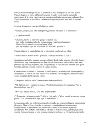 Pero afortunadamente ya casi era el atardecer, la hora de regreso de los siete enanos.
Cuando llegaron y vieron a Blanca-Nieves en el suelo, como muerta, enseguida
sospecharon de la reina. La revisaron y encontraron el peine envenenado en la cabellera.
Entonces de nuevo le recordaron a ella estar siempre en guardia y no abrir la puerta a
nadie.
La reina, de nuevo en casa, corrió al espejo y dijo:
-"Espejito, espejito, que estás en la pared ¿Quién en esta tierra es la más bella?"-
y el espejo contestó:
-"Oh, reina, tú eres lo más bello que yo he podido ver,
pero en las montañas, sobre las colinas, donde viven los siete enanos,
Blanca-Nieves aún vive con muy buena salud,
y no hay ninguna, que por su bondad, sea más bella que ella."-
Cuando ella oyó al espejo hablar así, se estremeció y golpeteó con rabia.
-"Blanca-Nieves deberá morir"- gritó ella, -"aunque me cuesta la vida."-
Inmediatamente bajó a un salón secreto, solitario, donde nadie más que ella podía llegar, y
allí hizo una muy venenosa manzana. Por fuera la manzana se vería preciosa, con unos
pómulos rojizos muy atrayentes, que cualquiera que la viera desearía tomarla, pero quien
mordiera aún una pequeña porción, de seguro moriría.
Cuando estuvo terminada la manzana, se pintó la cara, y se vistió como una campesina, y
así regresó a la casa de los siete enanos en la montaña. Tocó a la puerta. Blanca-Nieves
asomó su cabeza por la ventana y dijo:
-"¡No puedo abrirle a nadie!, los enanos me lo han prohibido!
-"Me da lo mismo"- contestó la mujer, -"Pronto terminaré con mis manzanas. Pero te
obsequiaré una para ti."-
-"No"- dijo Blanca-Nieves, -"No debo aceptar nada."-
-"¿Temes que estén envenenadas?"- dijo la vieja mujer. -"Mira, cortaré la manzana en dos
piezas. Tú te comes la orilla roja, y yo la parte blanca."-
La manzana estaba tan perfectamente confeccionada, que solamente la parte roja contenía
el veneno. Blanca-Nieves deseaba la manzana, y cuando vio que la mujer comía
tranquilamente su parte blanca, no resistió más y tomó en sus manos la porción
envenenada. Pero no había terminado de saborear el primer bocado, cuando cayó como
muerta. Entonces la reina la miró con una mirada terrorífica, y se rió fuertísimo diciendo:
36
 
