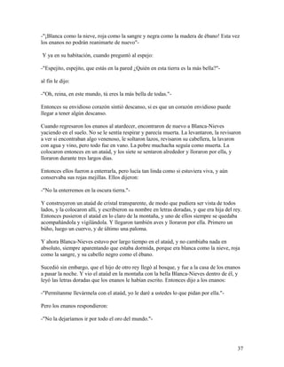 -"¡Blanca como la nieve, roja como la sangre y negra como la madera de ébano! Esta vez
los enanos no podrán reanimarte de nuevo"-
Y ya en su habitación, cuando preguntó al espejo:
-"Espejito, espejito, que estás en la pared ¿Quién en esta tierra es la más bella?"-
al fin le dijo:
-"Oh, reina, en este mundo, tú eres la más bella de todas."-
Entonces su envidioso corazón sintió descanso, si es que un corazón envidioso puede
llegar a tener algún descanso.
Cuando regresaron los enanos al atardecer, encontraron de nuevo a Blanca-Nieves
yaciendo en el suelo. No se le sentía respirar y parecía muerta. La levantaron, la revisaron
a ver si encontraban algo venenoso, le soltaron lazos, revisaron su cabellera, la lavaron
con agua y vino, pero todo fue en vano. La pobre muchacha seguía como muerta. La
colocaron entonces en un ataúd, y los siete se sentaron alrededor y lloraron por ella, y
lloraron durante tres largos días.
Entonces ellos fueron a enterrarla, pero lucía tan linda como si estuviera viva, y aún
conservaba sus rojas mejillas. Ellos dijeron:
-"No la enterremos en la oscura tierra."-
Y construyeron un ataúd de cristal transparente, de modo que pudiera ser vista de todos
lados, y la colocaron allí, y escribieron su nombre en letras doradas, y que era hija del rey.
Entonces pusieron el ataúd en lo claro de la montaña, y uno de ellos siempre se quedaba
acompañándola y vigilándola. Y llegaron también aves y lloraron por ella. Primero un
búho, luego un cuervo, y de último una paloma.
Y ahora Blanca-Nieves estuvo por largo tiempo en el ataúd, y no cambiaba nada en
absoluto, siempre aparentando que estaba dormida, porque era blanca como la nieve, roja
como la sangre, y su cabello negro como el ébano.
Sucedió sin embargo, que el hijo de otro rey llegó al bosque, y fue a la casa de los enanos
a pasar la noche. Y vio el ataúd en la montaña con la bella Blanca-Nieves dentro de él, y
leyó las letras doradas que los enanos le habían escrito. Entonces dijo a los enanos:
-"Permítanme llevármela con el ataúd, yo le daré a ustedes lo que pidan por ella."-
Pero los enanos respondieron:
-"No la dejaríamos ir por todo el oro del mundo."-
37
 