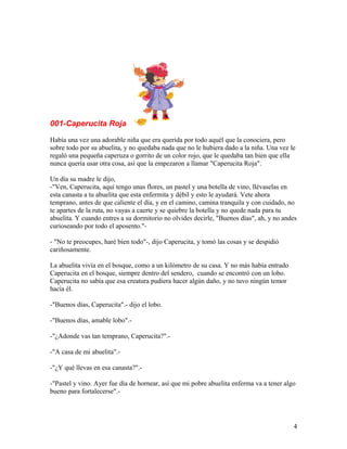 001-Caperucita Roja
Había una vez una adorable niña que era querida por todo aquél que la conociera, pero
sobre todo por su abuelita, y no quedaba nada que no le hubiera dado a la niña. Una vez le
regaló una pequeña caperuza o gorrito de un color rojo, que le quedaba tan bien que ella
nunca quería usar otra cosa, así que la empezaron a llamar "Caperucita Roja".
Un día su madre le dijo,
-"Ven, Caperucita, aquí tengo unas flores, un pastel y una botella de vino, llévaselas en
esta canasta a tu abuelita que esta enfermita y débil y esto le ayudará. Vete ahora
temprano, antes de que caliente el día, y en el camino, camina tranquila y con cuidado, no
te apartes de la ruta, no vayas a caerte y se quiebre la botella y no quede nada para tu
abuelita. Y cuando entres a su dormitorio no olvides decirle, "Buenos días", ah, y no andes
curioseando por todo el aposento."-
- "No te preocupes, haré bien todo"-, dijo Caperucita, y tomó las cosas y se despidió
cariñosamente.
La abuelita vivía en el bosque, como a un kilómetro de su casa. Y no más había entrado
Caperucita en el bosque, siempre dentro del sendero, cuando se encontró con un lobo.
Caperucita no sabía que esa creatura pudiera hacer algún daño, y no tuvo ningún temor
hacia él.
-"Buenos días, Caperucita".- dijo el lobo.
-"Buenos días, amable lobo".-
-"¿Adonde vas tan temprano, Caperucita?".-
-"A casa de mi abuelita".-
-"¿Y qué llevas en esa canasta?".-
-"Pastel y vino. Ayer fue día de hornear, así que mi pobre abuelita enferma va a tener algo
bueno para fortalecerse".-
4
 