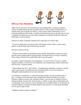 007-Las Tres Hilanderas
Había una vez una joven muy perezosa que no le gustaba hilar, y aunque su madre le
insistía, no había manera de que se pusiera a hilar. Un día su madre se impacientó y se
molestó tanto, que la regañó con dureza, y ella se puso a llorar sonoramente. En ese
momento pasaba por ahí la reina, y cuando oyó los lamentos paró su carruaje, fue a la casa
y preguntó a la madre que por qué estaba castigando a su hija que lloraba tan fuerte que
desde lejos se oían sus gritos.
Entonces la madre, sintiendo vergüenza de lo inútil que era su hija le dijo:
-"Es que no puedo hacer que pare de hilar. Ella insiste en hilar e hilar, y como somos
pobres, no puedo darle todo el material que me pide."-
Entonces contestó la reina:
-"Para mí no hay sonido tan gratificante como cuando están hilando, y nunca me siento
tan feliz como cuando están las ruedas girando. Permítame llevar a su hija a mi palacio,
allí yo tengo suficiente lino y podrá hilar todo lo que ella quiera."
La madre se alegró muchísimo con la propuesta, y la reina se llevó a la joven. Cuando
llegaron al palacio, la reina llevó a la muchacha a tres recámaras que estaban repletas del
más fino lino, de pared a pared.
-"Ahora hílame este lino"- dijo la reina, -"y cuando hayas terminado, te ofrezco a mi hijo
mayor como esposo, no importa que seas de familia pobre. Eso no me molesta, tu
infatigable industriosidad es de un valor suficiente."-
La muchacha, secretamente, se sentía aterrorizada, porque veía que no podría hilar el
lino, ni aunque viviera trescientos años sentada todo el día de la mañana a la noche.
Entonces, cuando ya estuvo sola, comenzó a llorar, y por tres días se sentaba sin mover
siquiera un dedo. Al tercer día volvió la reina, y cuando vio que nada se había hilado aún,
se sorprendió. Pero la joven se excusó diciendo que no se había sentido en condiciones de
comenzar debido a su tristeza de haber dejado la casa materna. La reina quedó satisfecha
con eso, pero le dijo al salir:
-"Mañana ya debes empezar a trabajar."-
40
 