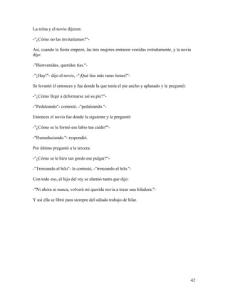 La reina y el novio dijeron:
-"¿Cómo no las invitaríamos?"-
Así, cuando la fiesta empezó, las tres mujeres entraron vestidas extrañamente, y la novia
dijo:
-"Bienvenidas, queridas tías."-
-"¡Huy!"- dijo el novio, -"¡Qué tías más raras tienes!"-
Se levantó él entonces y fue donde la que tenía el pie ancho y aplanado y le preguntó:
-"¿Cómo llegó a deformarse así su pie?"-
-"Pedaleando"- contestó, -"pedaleando."-
Entonces el novio fue donde la siguiente y le preguntó:
-"¿Cómo se le formó ese labio tan caído?"-
-"Humedeciendo."- respondió.
Por último preguntó a la tercera:
-"¿Cómo se le hizo tan gordo ese pulgar?"-
-"Trenzando el hilo"- le contestó, -"trenzando el hilo."-
Con todo eso, el hijo del rey se alarmó tanto que dijo:
-"Ni ahora ni nunca, volverá mi querida novia a tocar una hiladora."-
Y así ella se libró para siempre del odiado trabajo de hilar.
42
 