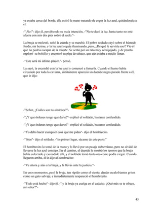 ya estaba cerca del borde, ella estiró la mano tratando de coger la luz azul, quitándosela a
él.
-"¡No!"- dijo él, percibiendo su mala intención, -"No te daré la luz, hasta tanto no esté
afuera con mis dos pies sobre el suelo."-
La bruja se molestó, soltó la cuerda y se marchó. El pobre soldado cayó sobre el húmedo
fondo, sin herirse, y la luz azul seguía iluminando, pero, ¿De qué le serviría eso? Vio él
que no podría escapar de la muerte. Se sentó por un rato muy acongojado, y de pronto
exploró su bolsillo y encontró su pipa de tabaco, que aún estaba a medio llenar.
-"Este será mi último placer."- pensó.
La sacó, la encendió con la luz azul y comenzó a fumarla. Cuando el humo había
circulado por toda la caverna, súbitamente apareció un duende negro parado frente a él,
que le dijo:
-"Señor, ¿Cuáles son tus órdenes?"-
-"¿Y que órdenes tengo que darte?"- replicó el soldado, bastante confundido.
-"¿Y que órdenes tengo que darte?"- replicó el soldado, bastante confundido.
-"Yo debo hacer cualquier cosa que me pidas"- dijo el hombrecito.
-"Bien"- dijo el soldado, -"en primer lugar, sácame de este pozo."
El hombrecito lo tomó de la mano y lo llevó por un pasaje subterráneo, pero no olvidó de
llevarse la luz azul consigo. En el camino, el duende le mostró los tesoros que la bruja
había colectado y escondido allí, y el soldado tomó tanto oro como podía cargar. Cuando
llegaron arriba, él le dijo al hombrecito:
-"Ve ahora y atas a la bruja, y la llevas ante la justicia."-
En unos momentos, pasó la bruja, tan rápido como el viento, dando escalofriantes gritos
como un gato salvaje, e inmediatamente reapareció el hombrecito.
-"Todo está hecho"- dijo él, -" y la bruja ya cuelga en el cadalso. ¿Qué más se te ofrece,
mi señor?"-
45
 