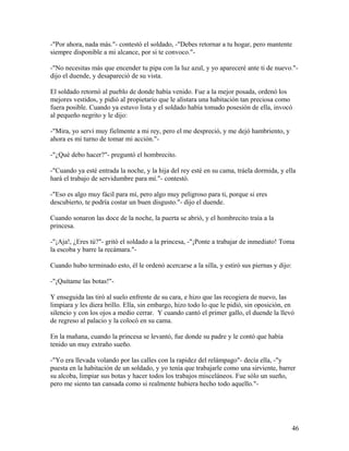 -"Por ahora, nada más."- contestó el soldado, -"Debes retornar a tu hogar, pero mantente
siempre disponible a mi alcance, por si te convoco."-
-"No necesitas más que encender tu pipa con la luz azul, y yo apareceré ante ti de nuevo."-
dijo el duende, y desapareció de su vista.
El soldado retornó al pueblo de donde había venido. Fue a la mejor posada, ordenó los
mejores vestidos, y pidió al propietario que le alistara una habitación tan preciosa como
fuera posible. Cuando ya estuvo lista y el soldado había tomado posesión de ella, invocó
al pequeño negrito y le dijo:
-"Mira, yo serví muy fielmente a mi rey, pero el me despreció, y me dejó hambriento, y
ahora es mi turno de tomar mi acción."-
-"¿Qué debo hacer?"- preguntó el hombrecito.
-"Cuando ya esté entrada la noche, y la hija del rey esté en su cama, tráela dormida, y ella
hará el trabajo de servidumbre para mí."- contestó.
-"Eso es algo muy fácil para mí, pero algo muy peligroso para ti, porque si eres
descubierto, te podría costar un buen disgusto."- dijo el duende.
Cuando sonaron las doce de la noche, la puerta se abrió, y el hombrecito traía a la
princesa.
-"¡Aja!, ¿Eres tú?"- gritó el soldado a la princesa, -"¡Ponte a trabajar de inmediato! Toma
la escoba y barre la recámara."-
Cuando hubo terminado esto, él le ordenó acercarse a la silla, y estiró sus piernas y dijo:
-"¡Quítame las botas!"-
Y enseguida las tiró al suelo enfrente de su cara, e hizo que las recogiera de nuevo, las
limpiara y les diera brillo. Ella, sin embargo, hizo todo lo que le pidió, sin oposición, en
silencio y con los ojos a medio cerrar. Y cuando cantó el primer gallo, el duende la llevó
de regreso al palacio y la colocó en su cama.
En la mañana, cuando la princesa se levantó, fue donde su padre y le contó que había
tenido un muy extraño sueño.
-"Yo era llevada volando por las calles con la rapidez del relámpago"- decía ella, -"y
puesta en la habitación de un soldado, y yo tenía que trabajarle como una sirviente, barrer
su alcoba, limpiar sus botas y hacer todos los trabajos misceláneos. Fue sólo un sueño,
pero me siento tan cansada como si realmente hubiera hecho todo aquello."-
46
 
