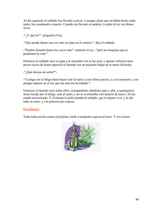 Al día siguiente el soldado fue llevado a juicio, y aunque alegó que no había hecho nada
malo, fue condenado a muerte. Cuando era llevado al cadalso, le pidió al rey un último
favor.
-"¿Y qué es?"- preguntó el rey.
-"Que pueda fumar una vez más mi pipa en el camino."- dijo el soldado.
-"Puedes fumarla hasta tres veces más"- contestó el rey, -"pero no imagines que te
perdonaré la vida."
Entonces el soldado sacó su pipa y la encendió con la luz azul, y apenas subieron unas
pocas roscas de humo apareció el duende con un pequeño látigo en la mano diciendo:
-"¿Qué deseas mi señor?"-
-"Castiga con el látigo hasta hacer caer al suelo a esos falsos jueces, y a su comisario, y no
pongas reparos en el rey que tan mal me ha tratado."-
Entonces el duende cayó sobre ellos, castigándolos, dándoles aquí y allá, y quienquiera
fuera tocado por el látigo, caía al suelo, y no se aventuraba a levantarse de nuevo. El rey
estaba aterrorizado. Y él mismo le pidió piedad al soldado, que lo dejara vivir, y le dio
todo su reino, y a la princesa por esposa.
Enseñanza:
Toda mala acción contra el prójimo, tarde o temprano regresa al actor. Y con creces.
48
 