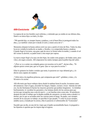 009-Cenicienta
La esposa de un rico hombre cayó enferma, y sintiendo que ya estaba en sus últimos días,
llamó a su única hija a su lado y le dijo:
-"Mi querida hija, se siempre buena y piadosa, y así el buen Dios te protegerá todos los
días, y yo también velaré por ti desde el cielo y estaré cerca de ti."-
Momentos después la buena señora cerró sus ojos y partió al reino de Dios. Todos los días
la joven visitaba la tumba de su madre, y lloraba, y se comportaba buena y piadosa.
Cuando llegó el invierno, una gran capa de nieve se formó sobre la tumba, y cuando el sol
del verano la derritió, su padre tomó a otra mujer por esposa.
La nueva mujer llegó a la casa con dos hijas, las cuales eran guapas y de lindas caras, pero
viles y de negro corazón. Allí empezaron los malos tiempos para la pobre hija del señor.
-"¿Pero se va a sentar esa estúpida gansa con nosotras en la sala?"- decían ellas, -"Si
alguien quiere comer pan, que se lo gane. Que se vaya para la cocina."-
Ellas le quitaron los lindos vestidos que tenía, le pusieron un viejo delantal gris, y le
dieron unos zapatos de madera.
-"¡Sólo mira a la orgullosa princesa, qué compuesta que está!"- gritaban y reían, y la
llevaron a la cocina.
Allí ella tenía que hacer trabajos duros desde la mañana hasta la noche, levantarse antes
del amanecer, traer el agua, encender los fuegos, limpiar, cocinar y lavar. Además de todo
eso, las dos hermanas le hacían las mayores groserías que podían imaginarse - la imitaban
burlonamente, le vaciaban los guisantes y las lentejas dentro de las cenizas para que
tuviera que recogerlas una a una de nuevo -, y así muchas otras cosas más. Al anochecer,
después de todo el trabajo que la dejaba rendida de cansancio, no tenía cama a donde ir a
dormir, por lo que se acostaba entre las cenizas junto al fuego. Su padre, casi siempre
ausente de la casa por su trabajo, no percibía lo que pasaba. Y como la joven siempre
andaba sucia y tiznada por la ceniza, ellas le pusieron el sobrenombre de "Cenicienta".
Sucedió que un día, en uno de los viajes que el padre acostumbraba hacer, le preguntó a
las hijastras si querían que les trajera algo al regreso.
49
 