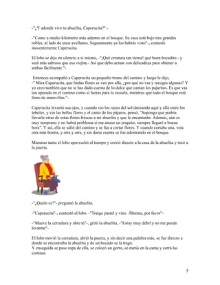 -"¿Y adonde vive tu abuelita, Caperucita?".-
-"Como a medio kilómetro más adentro en el bosque. Su casa está bajo tres grandes
robles, al lado de unos avellanos. Seguramente ya los habrás visto"-, contestó
inocentemente Caperucita.
El lobo se dijo en silencio a sí mismo, -"¡Qué creatura tan tierna! qué buen bocadito - y
será más sabroso que esa viejita.- Así que debo actuar con delicadeza para obtener a
ambas fácilmente."-
Entonces acompañó a Caperucita un pequeño tramo del camino y luego le dijo,
-" Mira Caperucita, que lindas flores se ven por allá, ¿por qué no vas y recoges algunas? Y
yo creo también que no te has dado cuenta de lo dulce que cantan los pajaritos. Es que vas
tan apurada en el camino como si fueras para la escuela, mientras que todo el bosque está
lleno de maravillas."-
Caperucita levantó sus ojos, y cuando vio los rayos del sol danzando aquí y allá entre los
árboles, y vio las bellas flores y el canto de los pájaros, pensó, "Supongo que podría
llevarle otras de estas flores frescas a mi abuelita y que le encantarán. Además, aún es
muy temprano y no habrá problema si me atraso un poquito, siempre llegaré a buena
hora". Y así, ella se salió del camino y se fue a cortar flores. Y cuando cortaba una, veía
otra más bonita, y otra y otra, y sin darse cuenta se fue adentrando en el bosque.
Mientras tanto el lobo aprovechó el tiempo y corrió directo a la casa de la abuelita y tocó a
la puerta.
-"¿Quién es?"- preguntó la abuelita.
-"Caperucita"-, contestó el lobo. -"Traigo pastel y vino. Ábreme, por favor"-
-"Mueve la cerradura y abre tú"-, gritó la abuelita, -"Estoy muy débil y no me puedo
levantar"-
El lobo movió la cerradura, abrió la puerta, y sin decir una palabra más, se fue directo a
donde se encontraba la abuelita y de un bocado se la tragó.
Y enseguida se puso ropa de ella, se colocó un gorro, se metió en la cama y cerró las
cortinas.
5
 