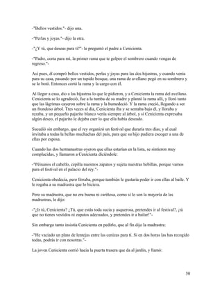 -"Bellos vestidos."- dijo una.
-"Perlas y joyas."- dijo la otra.
-"¿Y tú, que deseas para ti?"- le preguntó el padre a Cenicienta.
-"Padre, corta para mí, la primer rama que te golpee el sombrero cuando vengas de
regreso."-
Así pues, él compró bellos vestidos, perlas y joyas para las dos hijastras, y cuando venía
para su casa, pasando por un tupido bosque, una rama de avellano pegó en su sombrero y
se lo botó. Entonces cortó la rama y la cargo con él.
Al llegar a casa, dio a las hijastras lo que le pidieron, y a Cenicienta la rama del avellano.
Cenicienta se lo agradeció, fue a la tumba de su madre y plantó la rama allí, y lloró tanto
que las lágrimas cayeron sobre la rama y la humedeció. Y la rama creció, llegando a ser
un frondoso árbol. Tres veces al día, Cenicienta iba y se sentaba bajo él, y lloraba y
rezaba, y un pequeño pajarito blanco venía siempre al árbol, y si Cenicienta expresaba
algún deseo, el pajarito le dejaba caer lo que ella había deseado.
Sucedió sin embargo, que el rey organizó un festival que duraría tres días, y al cual
invitaba a todas la bellas muchachas del país, para que su hijo pudiera escoger a una de
ellas por esposa.
Cuando las dos hermanastras oyeron que ellas estarían en la lista, se sintieron muy
complacidas, y llamaron a Cenicienta diciéndole:
-"Péinanos el cabello, cepilla nuestros zapatos y sujeta nuestras hebillas, porque vamos
para el festival en el palacio del rey."-
Cenicienta obedecía, pero lloraba, porque también le gustaría poder ir con ellas al baile. Y
le rogaba a su madrastra que lo hiciera.
Pero su madrastra, que no era buena ni cariñosa, como sí lo son la mayoría de las
madrastras, le dijo:
-"¿Ir tú, Cenicienta? ¿Tú, que estás toda sucia y asquerosa, pretendes ir al festival?, ¡tú
que no tienes vestidos ni zapatos adecuados, y pretendes ir a bailar!"-
Sin embargo tanto insistía Cenicienta en pedirlo, que al fin dijo la madrastra:
-"He vaciado un plato de lentejas entre las cenizas para tí. Si en dos horas las has recogido
todas, podrás ir con nosotras."-
La joven Cenicienta corrió hacia la puerta trasera que da al jardín, y llamó:
50
 