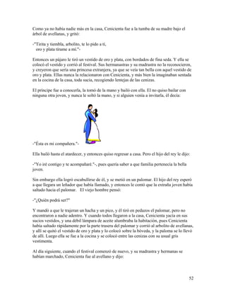 Como ya no había nadie más en la casa, Cenicienta fue a la tumba de su madre bajo el
árbol de avellanas, y gritó:
-"Tirita y tiembla, arbolito, te lo pido a tí,
oro y plata tírame a mí."-
Entonces un pájaro le tiró un vestido de oro y plata, con bordados de fina seda. Y ella se
colocó el vestido y corrió al festival. Sus hermanastras y su madrastra no la reconocieron,
y creyeron que sería una princesa extranjera, ya que se veía tan bella con aquel vestido de
oro y plata. Ellas nunca la relacionaron con Cenicienta, y más bien la imaginaban sentada
en la cocina de la casa, toda sucia, recogiendo lentejas de las cenizas.
El príncipe fue a conocerla, la tomó de la mano y bailó con ella. El no quiso bailar con
ninguna otra joven, y nunca le soltó la mano, y si alguien venía a invitarla, él decía:
-"Ésta es mi compañera."-
Ella bailó hasta el atardecer, y entonces quiso regresar a casa. Pero el hijo del rey le dijo:
-"Yo iré contigo y te acompañaré."-, pues quería saber a que familia pertenecía la bella
joven.
Sin embargo ella logró escabullirse de él, y se metió en un palomar. El hijo del rey esperó
a que llegara un leñador que había llamado, y entonces le contó que la extraña joven había
saltado hacia el palomar. El viejo hombre pensó:
-"¿Quién podrá ser?"
Y mandó a que le trajeran un hacha y un pico, y él tiró en pedazos el palomar, pero no
encontraron a nadie adentro. Y cuando todos llegaron a la casa, Cenicienta yacía en sus
sucios vestidos, y una débil lámpara de aceite alumbraba la habitación, pues Cenicienta
había saltado rápidamente por la parte trasera del palomar y corrió al arbolito de avellanas,
y allí se quitó el vestido de oro y plata y lo colocó sobre la bóveda, y la paloma se lo llevó
de allí. Luego ella se fue a la cocina y se colocó entre las cenizas con su usual gris
vestimenta.
Al día siguiente, cuando el festival comenzó de nuevo, y su madrastra y hermanas se
habían marchado, Cenicienta fue al avellano y dijo:
52
 